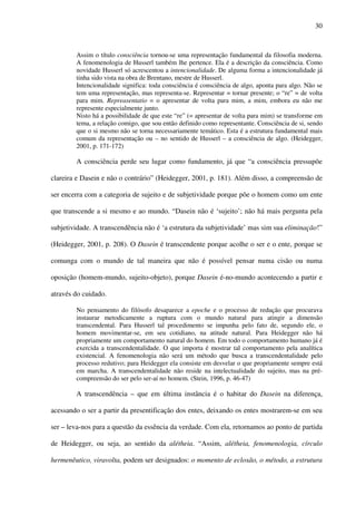 30
Assim o título consciência tornou-se uma representação fundamental da filosofia moderna.
A fenomenologia de Husserl também lhe pertence. Ela é a descrição da consciência. Como
novidade Husserl só acrescentou a intencionalidade. De alguma forma a intencionalidade já
tinha sido vista na obra de Brentano, mestre de Husserl.
Intencionalidade significa: toda consciência é consciência de algo, aponta para algo. Não se
tem uma representação, mas representa-se. Representar = tornar presente; o “re” = de volta
para mim. Repreasentatio = o apresentar de volta para mim, a mim, embora eu não me
represente especialmente junto.
Nisto há a possibilidade de que este “re” (= apresentar de volta para mim) se transforme em
tema, a relação comigo, que sou então definido como representante. Consciência de si, sendo
que o si mesmo não se torna necessariamente temático. Esta é a estrutura fundamental mais
comum da representação ou – no sentido de Husserl – a consciência de algo. (Heidegger,
2001, p. 171-172)
A consciência perde seu lugar como fundamento, já que “a consciência pressupõe
clareira e Dasein e não o contrário” (Heidegger, 2001, p. 181). Além disso, a compreensão de
ser encerra com a categoria de sujeito e de subjetividade porque põe o homem como um ente
que transcende a si mesmo e ao mundo. “Dasein não é ‘sujeito’; não há mais pergunta pela
subjetividade. A transcendência não é ‘a estrutura da subjetividade’ mas sim sua eliminação!”
(Heidegger, 2001, p. 208). O Dasein é transcendente porque acolhe o ser e o ente, porque se
comunga com o mundo de tal maneira que não é possível pensar numa cisão ou numa
oposição (homem-mundo, sujeito-objeto), porque Dasein é-no-mundo acontecendo a partir e
através do cuidado.
No pensamento do filósofo desaparece a epoche e o processo de redução que procurava
instaurar metodicamente a ruptura com o mundo natural para atingir a dimensão
transcendental. Para Husserl tal procedimento se impunha pelo fato de, segundo ele, o
homem movimentar-se, em seu cotidiano, na atitude natural. Para Heidegger não há
propriamente um comportamento natural do homem. Em todo o comportamento humano já é
exercida a transcendentalidade. O que importa é mostrar tal comportamento pela analítica
existencial. A fenomenologia não será um método que busca a transcendentalidade pelo
processo redutivo; para Heidegger ela consiste em desvelar o que propriamente sempre está
em marcha. A transcendentalidade não reside na intelectualidade do sujeito, mas na pré-
compreensão do ser pelo ser-aí no homem. (Stein, 1996, p. 46-47)
A transcendência – que em última instância é o habitar do Dasein na diferença,
acessando o ser a partir da presentificação dos entes, deixando os entes mostrarem-se em seu
ser – leva-nos para a questão da essência da verdade. Com ela, retornamos ao ponto de partida
de Heidegger, ou seja, ao sentido da alétheia. “Assim, alétheia, fenomenologia, círculo
hermenêutico, viravolta, podem ser designados: o momento de eclosão, o método, a estrutura
 