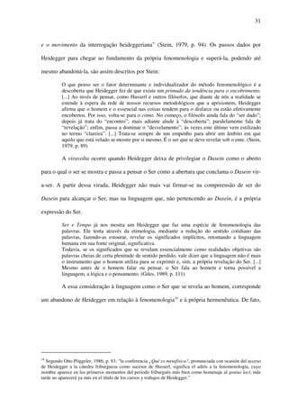 31
e o movimento da interrogação heideggeriana” (Stein, 1979, p. 94). Os passos dados por
Heidegger para chegar ao fundamento da própria fenomenologia e superá-la, podendo até
mesmo abandoná-la, são assim descritos por Stein:
O que penso ser o fator determinante e individualizador do método fenomenológico é a
descoberta que Heidegger fez de que existe um primado da tendência para o encobrimento.
[...] Ao invés de pensar, como Husserl e outros filósofos, que diante de nós a realidade se
estende à espera da rede de nossos recursos metodológicos que a aprisionem, Heidegger
afirma que o homem e o essencial nas coisas tendem para o disfarce ou estão efetivamente
encobertos. Por isso, volta-se para o como. No começo, o filósofo ainda fala do “ser dado”;
depois já trata do “encontro”; mais adiante alude à “descoberta”; paralelamente fala de
“revelação”; enfim, passa a dominar o “desvelamento”; às vezes este último vem estilizado
no termo “clareira”. [...] Trata-se sempre de um empenho para abrir um âmbito em que
aquilo que está velado se mostre por si mesmo. É o ser que se deve revelar sob o ente. (Stein,
1979, p. 89)
A viravolta ocorre quando Heidegger deixa de privilegiar o Dasein como o aberto
para o qual o ser se mostra e passa a pensar o Ser como a abertura que conclama o Dasein vir-
a-ser. A partir dessa virada, Heidegger não mais vai firmar-se na compreensão de ser do
Dasein para alcançar o Ser, mas na linguagem que, não pertencendo ao Dasein, é a própria
expressão do Ser.
Ser e Tempo já nos mostra um Heidegger que faz uma espécie de fenomenologia das
palavras. Ele tenta através da etimologia, mediante a redução do sentido cotidiano das
palavras, fazendo-as estourar, revelar os significados implícitos, retomando a linguagem
humana em sua fonte original, significativa.
Todavia, se os significados que se revelam essencialmente como realidades objetivas são
palavras cheias de certa plenitude de sentido perdido, vale dizer que a linguagem não é mais
o instrumento que o homem utiliza para se exprimir e, sim, a própria revelação do Ser. [...]
Mesmo antes de o homem falar ou pensar, o Ser fala ao homem e torna possível a
linguagem, a lógica e o pensamento. (Giles, 1989, p. 111)
A essa consideração à linguagem como o Ser que se revela ao homem, corresponde
um abandono de Heidegger em relação à fenomenologia16
e à própria hermenêutica. De fato,
16
Segundo Otto Pöggeler, 1986, p. 83: “la conferencia ¿Qué es metafísica?, pronunciada con ocasión del acceso
de Heidegger a la cátedra friburguesa como sucesor de Husserl, significa el adiós a la fenomenología, cuyo
nombre aparece en los primeros momentos del período friburgués más bien como homenaje al genius loci; más
tarde no aparecerá ya más en el título de los cursos y trabajos de Heidegger.”
 