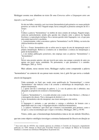 32
Heidegger assume esse abandono no texto De uma Conversa sobre a Linguagem entre um
Japonês e um Pensador17
:
Se não me falha a memória, usei esse termo [hermenêutica] pela primeira vez numa preleção
posterior, no verão de 1923. Naquele tempo, havia começado as primeiras anotações de Ser e
Tempo.
[...]
Conheci a palavra “hermenêutica” no âmbito de meus estudos de teologia. Naquele tempo,
sentia-me particularmente atraído pela questão das relações entre a palavra da Sagrada
Escritura e a especulação teológica. Era a mesma questão entre linguagem e ser, só que para
mim ainda inacessível e encoberta.
[...] posteriormente, voltei a encontrar a palavra “hermenêutica” em W. Dilthey, na teoria das
ciências históricas do espírito.
[...]
Em Ser e Tempo, hermenêutica não se refere nem às regras da arte de interpretação nem à
própria interpretação. Refere-se à tentativa de se determinar a essência da interpretação a
partir do hermenêutico.
[...] em minhas publicações posteriores, não emprego mais as palavras “hermenêutica” e
“hermenêutico”.
[...]
Deixei uma posição anterior, não por trocá-la por outra, mas porque a posição de antes era
apenas um passo numa caminhada. No pensamento, o que permanece é o caminho.
(Heidegger, 2003, p. 78-81)
Mais adiante, nesse mesmo texto, Heidegger explica como compreende a palavra
“hermenêutica” no contexto de seu pensar mais recente, isto é, pelo Ser que envia a verdade
através da linguagem:
Tinha acentuado, no final, que, usado como qualificação da “fenomenologia”, o termo
“hermenêutico” não indicava como é de costume a metodologia da interpretação, mas a
própria interpretação.
[...] queria ater-me à etimologia da palavra. [...] o uso da palavra não é arbitrário, mas
adequado ao propósito de esclarecer a fenomenologia.
[...]
A palavra “hermenêutico” [...] se pode articular com o nome do deus Hermes [...] Hermes é
o mensageiro dos deuses. Traz a mensagem do destino [...]
Assim, hermenêutico não diz interpretar, mas trazer mensagem e dar notícia.
[...]
A linguagem é, portanto, o que prevalece e carrega a referência do homem com a
duplicidade entre ser e ente. A linguagem decide a referência hermenêutica.
[...] a palavra “referência” quer dizer que o homem é recomendado, pois pertence, como o
ser que é, a uma recomendação que o requer e reivindica. (Heidegger, 2003, p. 95-99)
Vimos, então, que a fenomenologia hermenêutica trata-se de um método filosófico,
que tem como objetivo ontológico investigar a estrutura fundamental do Dasein em direção ao
17
Esse texto data de 1953/54, mas somente apareceu na coletânea A Caminho da Linguagem, originalmente
publicada em 1959. Editada no Brasil pela Vozes/São Francisco com tradução de Márcia Sá Cavalcante
Schuback e constante nas referências bibliográficas da presente tese.
 