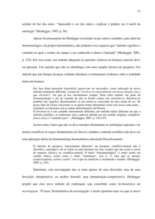 33
sentido do Ser dos entes. “Apreender o ser dos entes e explicar o próprio ser é tarefa da
ontologia” (Heidegger, 1995, p. 56).
Apesar do pensamento de Heidegger enveredar-se por outros caminhos, para além da
fenomenologia e da própria hermenêutica, não podemos nos esquecer que “método significa o
caminho no qual o caráter do campo a ser conhecido é aberto e limitado” (Heidegger, 2001,
p. 132). Por essa razão, um método adequado às questões relativas ao homem concreto deve
ser pensado. Um método que não se identifique com uma simples técnica de pesquisa. Um
método que não busque alcançar verdades absolutas e estritamente evidentes sobre a realidade
ôntica do homem.
Em face desta pretensão inaceitável, parece-me ser necessário, como indicação de nosso
método totalmente diferente, o nome de “envolver-se especialmente em nossa relação com o
que encontro”, em que já nos encontramos sempre. Num certo sentido, faz parte da
Fenomenologia o ato de vontade de não se fechar contra este envolver-se. Envolver-se
também não significa absolutamente só um tornar-se consciente de meu modo de ser. Só
posso falar de tornar consciente se eu quiser tentar determinar como este nosso estar-junto...
originário se relaciona com as outras determinações do Dasein.
O envolver-se é um caminho inteiramente diferente, um método muito diferente do que o
método científico, se soubermos usar a palavra método em seu sentido original, verdadeiro:
[meta odos], o “caminho para”... (Heidegger, 2001, p. 136-137)
Assim como vimos que não se deve transpor diretamente às ontologias regionais e às
teorias científicas os traços fundamentais do Dasein, também o método científico não deve ser
uma aplicação direta da fenomenologia hermenêutica articulada filosoficamente.
O método de pesquisa “inteiramente diferente” da pesquisa científico-natural não é
filosófico, ontológico; ele se refere ao ente humano em seus estados que são assim e assim
de maneira idêntica ao científico-natural. O título “fenomenológico” é então usado em
sentido ôntico, assim como o título “fenômeno”, isto é, “o ente que se mostra,
respectivamente, assim e assim”, isto é que na medicina é examinado e tratado. (Heidegger,
2001, p. 235)
Entretanto, esta investigação não se trata apenas de uma descrição, mas de uma
descrição interpretativa, ou melhor dizendo, uma interpretação-compreensiva. Heidegger
propõe que esse novo método de exploração seja concebido como hermenêutica da
investigação. “O tema ‘hermenêutica da investigação’ é muito oportuno uma vez que se move
 