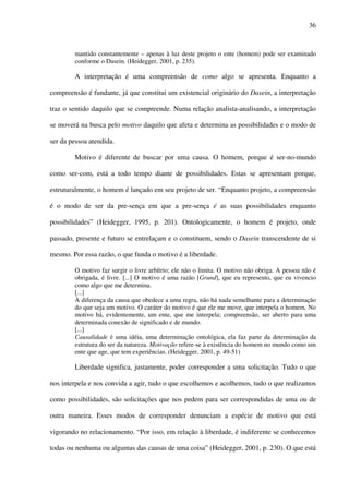 36
mantido constantemente – apenas à luz deste projeto o ente (homem) pode ser examinado
conforme o Dasein. (Heidegger, 2001, p. 235).
A interpretação é uma compreensão de como algo se apresenta. Enquanto a
compreensão é fundante, já que constitui um existencial originário do Dasein, a interpretação
traz o sentido daquilo que se compreende. Numa relação analista-analisando, a interpretação
se moverá na busca pelo motivo daquilo que afeta e determina as possibilidades e o modo de
ser da pessoa atendida.
Motivo é diferente de buscar por uma causa. O homem, porque é ser-no-mundo
como ser-com, está a todo tempo diante de possibilidades. Estas se apresentam porque,
estruturalmente, o homem é lançado em seu projeto de ser. “Enquanto projeto, a compreensão
é o modo de ser da pre-sença em que a pre-sença é as suas possibilidades enquanto
possibilidades” (Heidegger, 1995, p. 201). Ontologicamente, o homem é projeto, onde
passado, presente e futuro se entrelaçam e o constituem, sendo o Dasein transcendente de si
mesmo. Por essa razão, o que funda o motivo é a liberdade.
O motivo faz surgir o livre arbítrio; ele não o limita. O motivo não obriga. A pessoa não é
obrigada, é livre. [...] O motivo é uma razão [Grund], que eu represento, que eu vivencio
como algo que me determina.
[...]
À diferença da causa que obedece a uma regra, não há nada semelhante para a determinação
do que seja um motivo. O caráter do motivo é que ele me move, que interpela o homem. No
motivo há, evidentemente, um ente, que me interpela; compreensão, ser aberto para uma
determinada conexão de significado e de mundo.
[...]
Causalidade é uma idéia, uma determinação ontológica, ela faz parte da determinação da
estrutura do ser da natureza. Motivação refere-se à existência do homem no mundo como um
ente que age, que tem experiências. (Heidegger, 2001, p. 49-51)
Liberdade significa, justamente, poder corresponder a uma solicitação. Tudo o que
nos interpela e nos convida a agir, tudo o que escolhemos e acolhemos, tudo o que realizamos
como possibilidades, são solicitações que nos pedem para ser correspondidas de uma ou de
outra maneira. Esses modos de corresponder denunciam a espécie de motivo que está
vigorando no relacionamento. “Por isso, em relação à liberdade, é indiferente se conhecemos
todas ou nenhuma ou algumas das causas de uma coisa” (Heidegger, 2001, p. 230). O que está
 
