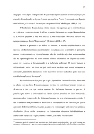 37
em jogo é como algo é correspondido, de que modo alguém responde a uma solicitação: por
exemplo, de modo sadio ou doente. Assim é que, em Ser e Tempo, “a expressão estar-lançado
deve indicar a facticidade de ser entregue à responsabilidade” (Heidegger, 1995, p. 189).
O fundamento da causalidade está na certeza e na segurança que o controle alcança
ao explicar os eventos em termos de efeitos ocorridos linearmente no tempo. Na causalidade
só é possível apreender o ente pela precisão e pela necessidade. “Até onde isto nos leva
perante uma pessoa doente? Fracassamos!” (Heidegger, 2001, p. 47).
Quando o problema é da ordem do humano, o modelo empírico-indutivo não
responde satisfatoriamente aos questionamentos existenciais, pois, ao contrário do que ocorre
com os eventos naturais, os eventos humanos não são simplificáveis, dada a complexidade
que lhe é própria pelo fato das ações humanas serem o resultado de um conjunto de fatores,
como por exemplo, a hereditariedade e a influência ambiental. O existir humano é
indeterminado, isto é, um devir no qual implicam-se escolhas nem sempre autônomas e
conscientes, dependentes da interação com o meio sócio-histórico-cultural do qual o indivíduo
extrai informações pela linguagem18
.
O critério de quantificação − que exige a objetividade e a neutralidade do observador
na relação com seu objeto de estudo para que a previsão e o controle das variáveis possam ser
alcançados − faz com que muitos aspectos dos fenômenos humanos se percam. A
generalização impede o conhecimento de fatores isolados presentes em casos particulares,
empobrecendo a compreensão das dinâmicas humanas em seus relacionamentos sociais. O
que se evidencia são justamente as polaridades e a complexidade das inter-relações que se
constroem de forma sistêmica, trazendo, a cada nova configuração, também novos sentidos e
significados. Desse modo, mostram-se em intersecções dinâmicas individualidades e
coletividade, afetividade e lógica, externo e interno, consciente e inconsciente.
18
Linguagem, aqui, diz respeito à fala, aos gestos, aos sinais, a toda expressão verbal e não verbal com que nos
deparamos cotidianamente e que nos remetem a algum tipo de interpretação, inclusive às filosóficas e científicas.
 