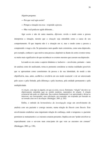 38
Alguém pergunta:
— Por que você agiu assim?
— Porque a situação era essa – responde a pessoa.
— Mas você podia ter agido diferente...
Agir assim e não de outra maneira, diferente, revela o modo como a pessoa
interpretou a situação, mesmo que a situação seja entendida como a causa de seu
comportamento. O que importa não é a situação em si, mas o modo como a pessoa a
compreende e reage a ela. Se pensarmos num quadro mais extremista, como uma depressão,
por exemplo, conhecer o que motiva uma pessoa a deprimir-se diante de certos eventos torna-
se muito mais significativo do que reconhecer os eventos mesmos que causam sua depressão.
Levando-se em conta o aspecto dinâmico e inclusivo – envolvente, portanto – tanto
do analista como do analisando, torna-se premente considerar as muitas realidades possíveis
que se apresentam como constituintes da pessoa e de sua identidade, de modo a não
objetificá-la, mas, antes, acolhê-la e revelá-la em seu modo essencial: o de ser atravessado
pelo acaso e pela finitude, pela diferença e pela incerteza, pela unidade permanente e pela
multiplicidade.
A relação‚ com algo ou alguém, em que eu estou, sou eu. Entretanto, “relação” não deve ser
objetivamente entendida aqui no sentido moderno, matemático de relação. A relação
existencial não pode ser objetivada. Sua essência fundamental é ser aproximado e deixar-se
interessar, um corresponder, uma solicitação, um responder, um responder por baseado no
ser tornado claro em si da relação. (Heidegger, 2001, p. 202)
Enfim, o método da hermenêutica da investigação exige um envolvimento do
analista com seu paciente e consigo mesmo, numa relação de Dasein com Dasein. Este
envolvimento estabelece uma importante relação de confiança, onde o terapeuta e o paciente
permitem-se mutuamente e a si mesmos estarem presentes. Implica em um “poder envolver-se
especialmente com o ser-com num estar-junto do que vem ao encontro em comum”
(Heidegger, 2001, p. 138).
 