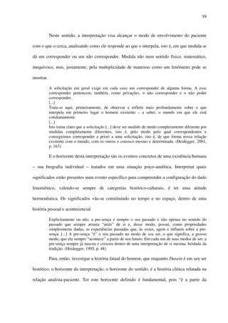 39
Neste sentido, a interpretação visa alcançar o modo de envolvimento do paciente
com o que o cerca, analisando como ele responde ao que o interpela, isto é, em que medida se
dá um corresponder ou um não corresponder. Medida não num sentido físico, matemático,
inequívoco, mas, justamente, pela multiplicidade de maneiras como um fenômeno pode se
mostrar.
A solicitação em geral exige em cada caso um corresponder de alguma forma. A esse
corresponder pertencem, também, como privações, o não corresponder e o não poder
corresponder.
[...]
Trata-se aqui, primeiramente, de observar e refletir mais profundamente sobre o que
interpela em primeiro lugar o homem existente – a saber, o mundo em que ele está
cotidianamente.
[...]
Isto torna claro que a solicitação [...] deve ser medido de modo completamente diferente por
medidas completamente diferentes, isto é, pelo modo pelo qual correspondemos e
conseguimos corresponder a priori a uma solicitação, isto é, de que forma nossa relação
existente com o mundo, com os outros e conosco mesmo e determinada. (Heidegger, 2001,
p. 167)
E o horizonte desta interpretação são os eventos concretos de uma existência humana
– sua biografia individual – tratados em uma situação psico-analítica. Interpretar quais
significados estão presentes num evento específico para compreender a configuração do dado
fenomênico, valendo-se sempre de categorias histórico-culturais, é ter uma atitude
hermenêutica. Os significados vão-se constituindo no tempo e no espaço, dentro de uma
história pessoal e acontecencial.
Explicitamente ou não, a pre-sença é sempre o seu passado e não apenas no sentido do
passado que sempre arrasta “atrás” de si e, desse modo, possui, como propriedades
simplesmente dadas, as experiências passadas que, às vezes, agem e influem sobre a pre-
sença. [...] A pre-sença “é” o seu passado no modo de seu ser, o que significa, a grosso
modo, que ela sempre “acontece” a partir de seu futuro. Em cada um de seus modos de ser, a
pre-sença sempre já nasceu e cresceu dentro de uma interpretação de si mesma, herdada da
tradição. (Heidegger, 1995, p. 48)
Para, então, investigar a história fatual do homem, que enquanto Dasein é em seu ser
histórico, o horizonte da interpretação, o horizonte do sentido, é a história clínica relatada na
relação analista-paciente. Ter este horizonte definido é fundamental, pois “é a partir da
 