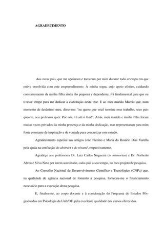 AGRADECIMENTO
Aos meus pais, que me apoiaram e torceram por mim durante todo o tempo em que
estive envolvida com este empreendimento. À minha sogra, cujo apoio efetivo, cuidando
constantemente da minha filha ainda tão pequena e dependente, foi fundamental para que eu
tivesse tempo para me dedicar à elaboração desta tese. E ao meu marido Márcio que, num
momento de desânimo meu, disse-me: “eu quero que você termine esse trabalho, seus pais
querem, seu professor quer. Por nós, vá até o fim!”. Aliás, meu marido e minha filha foram
muitas vezes privados da minha presença e da minha dedicação, mas representaram para mim
fonte constante de inspiração e de vontade para concretizar este estudo.
Agradecimento especial aos amigos João Piccino e Maria do Rosário Dias Varella
pela ajuda na confecção do abstract e do résumé, respectivamente.
Agradeço aos professores Dr. Luiz Carlos Nogueira (in memorian) e Dr. Norberto
Abreu e Silva Neto por terem acreditado, cada qual a seu tempo, no meu projeto de pesquisa.
Ao Conselho Nacional de Desenvolvimento Científico e Tecnológico (CNPq) que,
na qualidade de agência nacional de fomento à pesquisa, forneceu-me o financiamento
necessário para a execução desta pesquisa.
E, finalmente, ao corpo docente e à coordenação do Programa de Estudos Pós-
graduados em Psicologia da UnB/DF, pela excelente qualidade dos cursos oferecidos.
 
