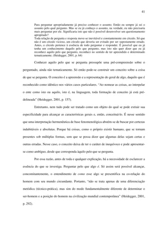 41
Para perguntar apropriadamente já preciso conhecer o assunto. Então eu sempre já sei o
assunto pelo qual pergunto. Mas se eu já conheço o assunto, na verdade, eu não precisaria
mais perguntar por ele. Significaria isto que não é possível desenvolver um questionamento
apropriado?
Toda relação de pergunta e resposta move-se inevitável e constantemente em círculo. Só que
não é um círculo vicioso, um círculo que deveria ser evitado por ser supostamente errado.
Antes, o círculo pertence à essência de todo perguntar e responder. É possível que eu já
tenha um conhecimento daquilo pelo que pergunto, mas isto não quer dizer que eu já
reconheci aquilo pelo que pergunto, reconheci no sentido de ter apreendido e determinado
tematicamente. (Heidegger, 2001, p. 64)
Conhecer aquilo pelo que se pergunta pressupõe uma pré-compreensão sobre o
perguntado, ainda não tematicamente. Só então pode-se construir um conceito sobre a coisa
de que se pergunta. O conceito é a apreensão e a representação do geral de algo, daquilo que é
reconhecido como idêntico nos vários casos particulares. “Ao nomear as coisas, ao interpelar
o ente como isto ou aquilo, isto é, na linguagem, toda formação de conceito já está pré-
delineada” (Heidegger, 2001, p. 157).
Entretanto, nem tudo pode ser tratado como um objeto do qual se pode extrair sua
especificidade para alcançar as características gerais e, então, conceituá-lo. É nesse sentido
que uma interpretação hermenêutica de base fenomenológica abstém-se de buscar por certezas
indubitáveis e absolutas. Porque há coisas, como o próprio existir humano, que se tornam
presentes sob múltiplas formas, sem que se possa dizer que algumas delas sejam certas e
outras erradas. Nesse caso, o conceito deixa de ter o caráter de inequívoco e pode apresentar-
se como ambíguo, desde que corresponda àquilo pelo que se pergunta.
Por essa razão, antes de toda e qualquer explicação, há a necessidade de esclarecer a
essência do que se investiga. Perguntar pelo que algo é. Só assim será possível alcançar,
concomitantemente, o entendimento de como esse algo se presentifica na co-relação do
homem com seu mundo circundante. Portanto, “não se trata apenas de uma diferenciação
metódica (técnico-prática), mas sim do modo fundamentalmente diferente de determinar o
ser-homem e a posição do homem na civilização mundial contemporânea” (Heidegger, 2001,
p. 292).
 