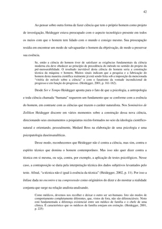 42
Ao pensar sobre outra forma de fazer ciência que tem o próprio homem como projeto
de investigação, Heidegger estava preocupado com o aspecto tecnológico presente em todos
os meios com que o homem tem lidado com o mundo e consigo mesmo. Sua preocupação
residia em encontrar um modo de salvaguardar o homem da objetivação, de modo a preservar
sua essência.
Se, então a ciência do homem tiver de satisfazer as exigências fundamentais da ciência
moderna ela deve obedecer ao princípio de precedência do método no sentido do projeto da
pré-mensurabilidade. O resultado inevitável desta ciência do homem seria a construção
técnica da máquina = homem. Muitos sinais indicam que a pesquisa e a fabricação do
homem desta maneira científica realmente já está sendo feita sob a imposição da mencionada
“vitória do método sobre a ciência” e com o fanatismo da vontade incondicional de
progresso e em função do progresso. (Heidegger, 2001, p. 161-162).
Desde Ser e Tempo Heidegger aponta para o fato de que a psicologia, a antropologia
e toda ciência chamada “humana” requerem um fundamento que se conforme com a essência
do homem, em contraste com as ciências que trazem o caráter naturalista. Nos Seminários de
Zollikon Heidegger discorre em vários momentos sobre a construção dessa nova ciência,
direcionando seus ensinamentos a psiquiatras recém-formados no seio da ideologia científico-
natural e orientando, pessoalmente, Medard Boss na elaboração de uma psicologia e uma
psicopatologia daseinsanalíticas.
Desse modo, reconhecemos que Heidegger não é contra a ciência, mas sim, contra o
espírito técnico que domina o homem contemporâneo. Mas isso não quer dizer contra a
técnica em si mesma, ou seja, contra, por exemplo, a aplicação de testes psicológicos. Nesse
caso, a contraposição se daria pela interpretação técnica dos dados subjetivos levantados pelo
teste. Afinal, “a técnica não é igual à essência da técnica” (Heidegger, 2002, p. 11). Por isso a
ênfase dada no encontro e na compreensão como originários do dizer e do mostrar a realidade
conjunta que surge na relação analista-analisando.
Como médicos, devemos nos recolher e deixar o outro ser ser-humano. Isto são modos de
comportamento completamente diferentes, que, vistos de fora, não são diferenciáveis. Nisto
está fundamentada a diferença existencial entre um médico de família e o chefe de uma
clínica. É característico que os médicos de família estejam em extinção. (Heidegger, 2001,
p. 225)
 