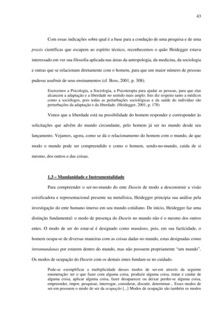 43
Com essas indicações sobre qual é a base para a condução de uma pesquisa e de uma
praxis científicas que escapem ao espírito técnico, reconhecemos o quão Heidegger estava
interessado em ver sua filosofia aplicada nas áreas da antropologia, da medicina, da sociologia
e outras que se relacionam diretamente com o homem, para que um maior número de pessoas
pudesse usufruir de seus ensinamentos (cf. Boss, 2001, p. 308).
Exercemos a Psicologia, a Sociologia, a Psicoterapia para ajudar as pessoas, para que elas
alcancem a adaptação e a liberdade no sentido mais amplo. Isto diz respeito tanto a médicos
como a sociólogos, pois todas as perturbações sociológicas e da saúde do indivíduo são
perturbações da adaptação e da liberdade. (Heidegger, 2001, p. 178)
Vimos que a liberdade está na possibilidade do homem responder e corresponder às
solicitações que advêm do mundo circundante, pelo homem já ser no mundo desde seu
lançamento. Vejamos, agora, como se dá o relacionamento do homem com o mundo, de que
modo o mundo pode ser compreendido e como o homem, sendo-no-mundo, cuida de si
mesmo, dos outros e das coisas.
1.3 – Mundanidade e Instrumentalidade
Para compreender o ser-no-mundo do ente Dasein de modo a desconstruir a visão
coisificadora e representacional presente na metafísica, Heidegger principia sua análise pela
investigação do ente humano imerso em seu mundo cotidiano. De início, Heidegger faz uma
distinção fundamental: o modo de presença do Dasein no mundo não é o mesmo dos outros
entes. O modo de ser do estar-aí é designado como mundano, pois, em sua facticidade, o
homem ocupa-se de diversas maneiras com as coisas dadas no mundo, estas designadas como
intramundanas por estarem dentro do mundo, mas não possuem propriamente “um mundo”.
Os modos de ocupação do Dasein com os demais entes fundam-se no cuidado.
Pode-se exemplificar a multiplicidade desses modos de ser-em através da seguinte
enumeração: ter o que fazer com alguma coisa, produzir alguma coisa, tratar e cuidar de
alguma coisa, aplicar alguma coisa, fazer desaparecer ou deixar perder-se alguma coisa,
empreender, impor, pesquisar, interrogar, considerar, discutir, determinar... Esses modos de
ser-em possuem o modo de ser da ocupação [...] Modos de ocupação são também os modos
 