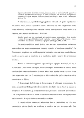44
deficientes de omitir, descuidar, renunciar, descansar, todos os modos de “ainda apenas”, no
tocante às possibilidades da ocupação. O termo “ocupação” tem, de início, um significado
pré-científico e pode designar: realizar alguma coisa, cumprir, “levar a cabo”. (Heidegger,
1995, p. 95)
A palavra mundo, segundo Heidegger, pode ser entendida sob quatro significações.
Em sentido ôntico, mundo é concebido como a totalidade dos entes simplesmente dados
dentro do mundo. Também pode ser entendido como o contexto no qual o ente Dasein já se
encontra, que é o sentido que interessa a Heidegger.
Mundo possui aqui um significado pré-ontologicamente existenciário. Deste sentido,
resultam diversas possibilidades: mundo ora indica o mundo “público” do nós, ora o mundo
circundante mais próximo (doméstico) e “próprio”. (Heidegger, 1995, p. 105)
Em sentido ontológico, mundo designa o ser dos entes intramundanos, assim como
uma região a que pertencem esses entes, como por exemplo, o “mundo da psicanálise”. Por
fim, mundo é tomado em seu sentido existencial-ontológico como a própria mundanidade do
mundo em geral, que se caracteriza e se manifesta a partir e através do ser-no-mundo
cotidiano.
Mundo no sentido heideggeriano é pré-ontológico e próprio do estar-aí, ou seja, é
existenciário. Como mundo ontológico, se caracteriza pela mundanidade do estar-aí. Tanto
mundo próprio como mundo público são meus. Não existem mundos interno e externo, já que
cada um de nós é o seu em. O encontro com os objetos não define o aí; o estar-aí permite o
encontro com os objetos.
A desconstrução da Ontologia da Coisa se opera de início pela instrumentação dos
entes. A questão de Heidegger não são os atributos do objeto, mas o Dasein já afetado se
apropriando do instrumento, já compreendendo seu significado e articulando possibilidades.
Com o lançamento do Dasein no mundo já comercializando com os entes, Heidegger quebra a
noção metafísica de sujeito distinto e em oposição ao objeto.
A compreensão do instrumento pelo manual dada na cotidianidade não exige uma
transparência teórica daquilo que configura o mundo e os entes presentes nele. Essa
 