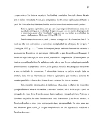 45
compreensão prévia funda-se na própria familiaridade constituinte da relação do ente Dasein
com o mundo circundante. Assim, essa compreensão mostra-se nas significações atribuídas a
partir das referências imediatamente intuídas no movimento de ser-em-um-mundo-junto-a.
Todavia, a própria significância, com que a pre-sença sempre está familiarizada, abriga em si
a condição ontológica da possibilidade de a pre-sença, em seus movimentos de compreensão
e interpretação, poder abrir “significados”, que, por sua vez, fundam a possibilidade da
palavra e da linguagem. (Heidegger, 1995, p. 132-133)
Imediatamente intuídas tem, aqui, o sentido heideggeriano de circunvisão, isto é, “o
modo de lidar com instrumentos se subordina à multiplicidade de referências do ‘ser para’ ”
(Heidegger, 1995, p. 111). Trata-se da interpretação que todo ente humano faz constante e
ateoricamente do contexto em que sempre está inserido, já que, de acordo com Heidegger, é
natural ver algo como algo, de modo prático, numa visada compreensiva. Difere um pouco da
intuição entendida pela filosofia tradicional, pois, não se trata de um conhecimento pautado
primordialmente na experiência sensível, ainda que não prescinda dela; tampouco diz respeito
a uma modalidade de pensamento. A circunvisão funda-se na própria relação dada na
abertura, numa rede de referências que remete à significância que constitui a estrutura do
mundo e possibilita o Dasein descobrir os demais entes que lhe vêm ao encontro.
Por essa razão, há uma crítica à metáfora do olhar, onde os objetos são conhecidos
perceptivelmente a partir de um exterior. A metáfora do olhar, isto é, a vinculação a partir da
percepção dos entes, deixa de existir quando da revelação dos entes pela abertura. Posto que a
descoberta originária dos entes intramundanos como instrumentos já se deu na abertura, o
Dasein redescobre os entes como simplesmente dados na manualidade. Os entes, ainda que
não percebidos pelo Dasein, já são pré-compreendidos em seus significados e revelam o
Dasein a si-mesmo.
 