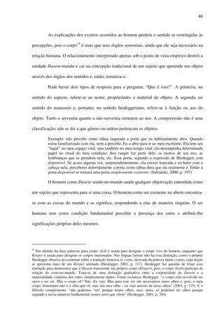 46
As explicações dos eventos ocorridos ao homem perdem o sentido se restringidas às
percepções, pois o corpo19
é mais que seus órgãos sensoriais, ainda que ele seja necessário na
relação humana. O relacionamento interpretado apenas sob o ponto de vista empírico destrói a
unidade Dasein-mundo e cai na concepção tradicional de um sujeito que apreende um objeto
através dos órgãos dos sentidos e, então, tematiza-o.
Pode haver dois tipos de resposta para a pergunta: “Que é isso?”. A primeira, no
sentido do aspecto, refere-se ao nome, propriedades e material do objeto. A segunda, no
sentido do manuseio e, portanto, no sentido heideggeriano, refere-se à função ou uso do
objeto. Tanto a serventia quanto a não-serventia remetem ao uso. A compreensão não é uma
classificação; não se diz a que gênero ou ordem pertencem os objetos.
Exemplo: não percebo como tábua laqueada a porta que eu habitualmente abro. Quando
estou familiarizado com ela, nem a percebo. Eu a abro para ir ao meu escritório. Ela tem seu
“lugar” no meu espaço vital, mas também no meu tempo vital: ela desempenha determinado
papel no ritual do meu cotidiano. Seu ranger faz parte dele, os rastros de seu uso, as
lembranças que se prendem nela, etc. Essa porta, segundo a expressão de Heidegger, está
disponível. Se acaso alguma vez, surpreendentemente, ela estiver trancada e eu bater com a
cabeça nela, perceberei doloridamente a porta como tábua dura que ela realmente é. Então a
porta disponível se tornará uma porta simplesmente existente. (Safranski, 2000, p. 197)
O homem como Dasein sendo-no-mundo anula qualquer objetivação entendida como
um sujeito que representa para si uma coisa. O homem como ser existente no aberto encontra-
se com as coisas do mundo e as significa, respondendo a elas de maneira singular. O ser
humano tem como condição fundamental perceber a presença dos entes e atribuir-lhe
significações próprias deles mesmos.
19
Em alemão há duas palavras para corpo: Leib é usada para designar o corpo vivo do homem, enquanto que
Körper é usada para designar os corpos inanimados. Nas línguas latinas não há essa distinção, como o próprio
Heidegger observa ao comentar sobre a tradução francesa le corps, derivada da palavra latina corpus, cuja noção
se aproxima mais de um Körper animado (Heidegger, 2001, p. 117). Heidegger faz questão de frisar essa
distinção para demonstrar que o Dasein transcende seu próprio corpo (Körper), pois, o corpo (Leib) participa da
relação do estar-no-mundo. Trata-se de uma distinção qualitativa entre a corporeidade do Dasein e a
materialidade corpórea dos entes simplesmente dados. Como esclarece Heidegger, “o corpo está envolvido no
ouvir e no ver. Mas o corpo vê? Não. Eu vejo. Mas para este ver são necessários meus olhos e, pois, o meu
corpo. Entretanto não é o olho que vê, mas sim meu olho – eu vejo através de meus olhos” (2001, p. 115). E o
filósofo complementa: “não podemos ‘ver’ porque temos olhos, mas, antes, só podemos ter olhos porque
segundo a nossa natureza fundamental somos seres que vêem” (Heidegger, 2001, p. 244).
 