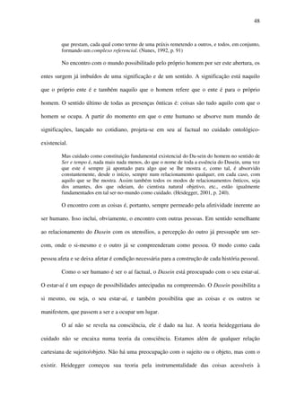 48
que prestam, cada qual como termo de uma práxis remetendo a outros, e todos, em conjunto,
formando um complexo referencial. (Nunes, 1992, p. 91)
No encontro com o mundo possibilitado pelo próprio homem por ser este abertura, os
entes surgem já imbuídos de uma significação e de um sentido. A significação está naquilo
que o próprio ente é e também naquilo que o homem refere que o ente é para o próprio
homem. O sentido último de todas as presenças ônticas é: coisas são tudo aquilo com que o
homem se ocupa. A partir do momento em que o ente humano se absorve num mundo de
significações, lançado no cotidiano, projeta-se em seu aí factual no cuidado ontológico-
existencial.
Mas cuidado como constituição fundamental existencial do Da-sein do homem no sentido de
Ser e tempo é, nada mais nada menos, do que o nome de toda a essência do Dasein, uma vez
que este é sempre já apontado para algo que se lhe mostra e, como tal, é absorvido
constantemente, desde o início, sempre num relacionamento qualquer, em cada caso, com
aquilo que se lhe mostra. Assim também todos os modos de relacionamentos ônticos, seja
dos amantes, dos que odeiam, do cientista natural objetivo, etc., estão igualmente
fundamentados em tal ser-no-mundo como cuidado. (Heidegger, 2001, p. 240).
O encontro com as coisas é, portanto, sempre permeado pela afetividade inerente ao
ser humano. Isso inclui, obviamente, o encontro com outras pessoas. Em sentido semelhante
ao relacionamento do Dasein com os utensílios, a percepção do outro já pressupõe um ser-
com, onde o si-mesmo e o outro já se compreenderam como pessoa. O modo como cada
pessoa afeta e se deixa afetar é condição necessária para a construção de cada história pessoal.
Como o ser humano é ser o aí factual, o Dasein está preocupado com o seu estar-aí.
O estar-aí é um espaço de possibilidades antecipadas na compreensão. O Dasein possibilita a
si mesmo, ou seja, o seu estar-aí, e também possibilita que as coisas e os outros se
manifestem, que passem a ser e a ocupar um lugar.
O aí não se revela na consciência, ele é dado na luz. A teoria heideggeriana do
cuidado não se encaixa numa teoria da consciência. Estamos além de qualquer relação
cartesiana de sujeito/objeto. Não há uma preocupação com o sujeito ou o objeto, mas com o
existir. Heidegger começou sua teoria pela instrumentalidade das coisas acessíveis à
 