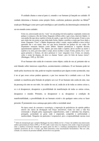 50
O cuidado chama o estar-aí para si, estando o ser humano já lançado no cuidado. O
cuidado determina o homem como projeto finito, conforme podemos perceber na fábula20
usada por Heidegger como prova pré-ontológica e pré-científica da determinação estrutural do
ser-no-mundo como cuidado:
Certa vez, atravessando um rio, “cura” viu um pedaço de terra argilosa: cogitando, tomou um
pedaço e começou a lhe dar forma. Enquanto refletia sobre o que criara, interveio Júpiter. A
cura pediu-lhe que desse espírito à forma de argila, o que ele fez de bom grado. Como a cura
quis então dar seu nome ao que tinha dado forma, Júpiter a proibiu e exigiu que fosse dado o
nome. Enquanto “Cura” e Júpiter disputavam sobre o nome, surgiu também a terra (tellus)
querendo dar o seu nome, uma vez que havia fornecido um pedaço de seu corpo. Os
disputantes tomaram Saturno como árbitro. Saturno pronunciou a seguinte decisão,
aparentemente eqüitativa: “Tu, Júpiter, por teres dado o espírito, deves receber na morte o
espírito e tu, terra, por teres dado o corpo, deves receber o corpo. Como, porém, foi a ‘cura’
quem primeiro o formou, ele deve pertencer à ‘cura’ enquanto viver. Como, no entanto,
sobre o nome há disputa, ele deve se chamar ‘homo’, pois foi feito de humus (terra)”.
(Heidegger, 1995, p. 263-264)
O ser humano não cuida do si-mesmo como objeto, cuida do seu aí; portanto não se
está falando sobre interesses específicos, acontecimentos cotidianos. O ser humano pode ter
medo pelas incertezas da vida, pode ter reações traumáticas por algum evento acontecido, mas
é no aí que essas coisas podem aparecer, e por isso mesmo há o cuidado com o aí. Este
cuidado se manifesta pela finitude do próprio ser-o-aí. O ser humano não cuida do ente, mas
da presença do ente no seu todo. Ao cuidar do seu aí, cuida do aí de todas as outras coisas e,
se o aí desaparecer, desaparece a possibilidade de manifestação de todas as outras coisas,
desaparece o mundo. Portanto, se desaparecer o aí, desaparece a condição de
manifestabilidade, a possibilidade do ser humano existir e de qualquer outra coisa se fazer
presente. É justamente essa a ameaça que paira sobre a sociedade atual.
Na época atual, de consumo e tecnologia, a imposição de preferências da opinião pública
através dos meios de divulgação tem forças irresistíveis. Cada vez mais a vida fica
estruturada e dirigida pelas organizações supereficientes, onde o indivíduo fica disperso,
protegido, acomodado no geral, onde é empurrado, compelido à uniformidade e
mediocridade. Ninguém em particular é responsável, pois a responsabilidade mesma recai
20
Além da interpretação que o próprio Heidegger faz dessa fábula em Ser e Tempo, há também uma interessante
análise apresentada por Stein (1990, p. 79-101) onde o autor situa essa alegoria como sendo o lugar de passagem
entre a analítica existencial efetuada até aquele ponto da obra e a mudança paradigmática desenvolvida nos
capítulos posteriores de Ser e Tempo, que Stein denomina como encurtamento hermenêutico. Não nos cabe,
contudo, no contexto do presente trabalho, desenvolver essa questão.
 