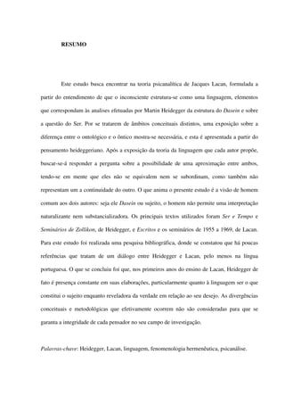 RESUMO
Este estudo busca encontrar na teoria psicanalítica de Jacques Lacan, formulada a
partir do entendimento de que o inconsciente estrutura-se como uma linguagem, elementos
que correspondam às analises efetuadas por Martin Heidegger da estrutura do Dasein e sobre
a questão do Ser. Por se tratarem de âmbitos conceituais distintos, uma exposição sobre a
diferença entre o ontológico e o ôntico mostra-se necessária, e esta é apresentada a partir do
pensamento heideggeriano. Após a exposição da teoria da linguagem que cada autor propõe,
buscar-se-á responder a pergunta sobre a possibilidade de uma aproximação entre ambos,
tendo-se em mente que eles não se equivalem nem se subordinam, como também não
representam um a continuidade do outro. O que anima o presente estudo é a visão de homem
comum aos dois autores: seja ele Dasein ou sujeito, o homem não permite uma interpretação
naturalizante nem substancializadora. Os principais textos utilizados foram Ser e Tempo e
Seminários de Zollikon, de Heidegger, e Escritos e os seminários de 1955 a 1969, de Lacan.
Para este estudo foi realizada uma pesquisa bibliográfica, donde se constatou que há poucas
referências que tratam de um diálogo entre Heidegger e Lacan, pelo menos na língua
portuguesa. O que se concluiu foi que, nos primeiros anos do ensino de Lacan, Heidegger de
fato é presença constante em suas elaborações, particularmente quanto à linguagem ser o que
constitui o sujeito enquanto reveladora da verdade em relação ao seu desejo. As divergências
conceituais e metodológicas que efetivamente ocorrem não são consideradas para que se
garanta a integridade de cada pensador no seu campo de investigação.
Palavras-chave: Heidegger, Lacan, linguagem, fenomenologia hermenêutica, psicanálise.
 