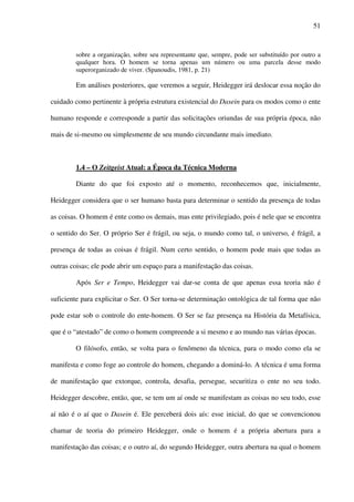 51
sobre a organização, sobre seu representante que, sempre, pode ser substituído por outro a
qualquer hora. O homem se torna apenas um número ou uma parcela desse modo
superorganizado de viver. (Spanoudis, 1981, p. 21)
Em análises posteriores, que veremos a seguir, Heidegger irá deslocar essa noção do
cuidado como pertinente à própria estrutura existencial do Dasein para os modos como o ente
humano responde e corresponde a partir das solicitações oriundas de sua própria época, não
mais de si-mesmo ou simplesmente de seu mundo circundante mais imediato.
1.4 – O Zeitgeist Atual: a Época da Técnica Moderna
Diante do que foi exposto até o momento, reconhecemos que, inicialmente,
Heidegger considera que o ser humano basta para determinar o sentido da presença de todas
as coisas. O homem é ente como os demais, mas ente privilegiado, pois é nele que se encontra
o sentido do Ser. O próprio Ser é frágil, ou seja, o mundo como tal, o universo, é frágil, a
presença de todas as coisas é frágil. Num certo sentido, o homem pode mais que todas as
outras coisas; ele pode abrir um espaço para a manifestação das coisas.
Após Ser e Tempo, Heidegger vai dar-se conta de que apenas essa teoria não é
suficiente para explicitar o Ser. O Ser torna-se determinação ontológica de tal forma que não
pode estar sob o controle do ente-homem. O Ser se faz presença na História da Metafísica,
que é o “atestado” de como o homem compreende a si mesmo e ao mundo nas várias épocas.
O filósofo, então, se volta para o fenômeno da técnica, para o modo como ela se
manifesta e como foge ao controle do homem, chegando a dominá-lo. A técnica é uma forma
de manifestação que extorque, controla, desafia, persegue, securitiza o ente no seu todo.
Heidegger descobre, então, que, se tem um aí onde se manifestam as coisas no seu todo, esse
aí não é o aí que o Dasein é. Ele perceberá dois aís: esse inicial, do que se convencionou
chamar de teoria do primeiro Heidegger, onde o homem é a própria abertura para a
manifestação das coisas; e o outro aí, do segundo Heidegger, outra abertura na qual o homem
 