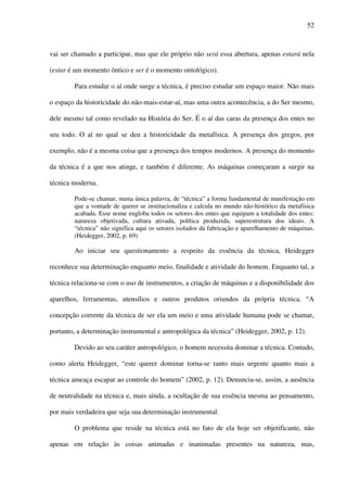 52
vai ser chamado a participar, mas que ele próprio não será essa abertura, apenas estará nela
(estar é um momento ôntico e ser é o momento ontológico).
Para estudar o aí onde surge a técnica, é preciso estudar um espaço maior. Não mais
o espaço da historicidade do não-mais-estar-aí, mas uma outra acontecência, a do Ser mesmo,
dele mesmo tal como revelado na História do Ser. É o aí das caras da presença dos entes no
seu todo. O aí no qual se deu a historicidade da metafísica. A presença dos gregos, por
exemplo, não é a mesma coisa que a presença dos tempos modernos. A presença do momento
da técnica é a que nos atinge, e também é diferente. As máquinas começaram a surgir na
técnica moderna.
Pode-se chamar, numa única palavra, de “técnica” a forma fundamental de manifestação em
que a vontade de querer se institucionaliza e calcula no mundo não-histórico da metafísica
acabada. Esse nome engloba todos os setores dos entes que equipam a totalidade dos entes:
natureza objetivada, cultura ativada, política produzida, superestrutura dos ideais. A
“técnica” não significa aqui os setores isolados da fabricação e aparelhamento de máquinas.
(Heidegger, 2002, p. 69)
Ao iniciar seu questionamento a respeito da essência da técnica, Heidegger
reconhece sua determinação enquanto meio, finalidade e atividade do homem. Enquanto tal, a
técnica relaciona-se com o uso de instrumentos, a criação de máquinas e a disponibilidade dos
aparelhos, ferramentas, utensílios e outros produtos oriundos da própria técnica. “A
concepção corrente da técnica de ser ela um meio e uma atividade humana pode se chamar,
portanto, a determinação instrumental e antropológica da técnica” (Heidegger, 2002, p. 12).
Devido ao seu caráter antropológico, o homem necessita dominar a técnica. Contudo,
como alerta Heidegger, “este querer dominar torna-se tanto mais urgente quanto mais a
técnica ameaça escapar ao controle do homem” (2002, p. 12). Denuncia-se, assim, a ausência
de neutralidade na técnica e, mais ainda, a ocultação de sua essência mesma ao pensamento,
por mais verdadeira que seja sua determinação instrumental.
O problema que reside na técnica está no fato de ela hoje ser objetificante, não
apenas em relação às coisas animadas e inanimadas presentes na natureza, mas,
 