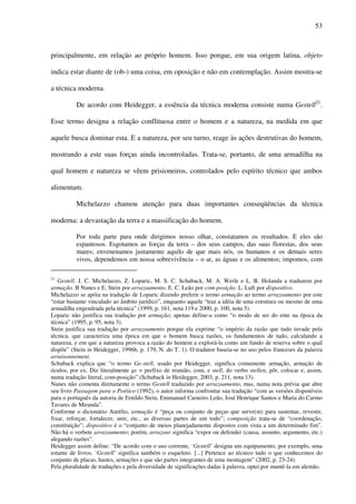 53
principalmente, em relação ao próprio homem. Isso porque, em sua origem latina, objeto
indica estar diante de (ob-) uma coisa, em oposição e não em contemplação. Assim mostra-se
a técnica moderna.
De acordo com Heidegger, a essência da técnica moderna consiste numa Gestell21
.
Esse termo designa a relação conflituosa entre o homem e a natureza, na medida em que
aquele busca dominar esta. E a natureza, por seu turno, reage às ações destrutivas do homem,
mostrando a este suas forças ainda incontroladas. Trata-se, portanto, de uma armadilha na
qual homem e natureza se vêem prisioneiros, controlados pelo espírito técnico que ambos
alimentam.
Michelazzo chamou atenção para duas importantes conseqüências da técnica
moderna: a devastação da terra e a massificação do homem.
Por toda parte para onde dirigimos nosso olhar, constatamos os resultados. E eles são
espantosos. Esgotamos as forças da terra – dos seus campos, das suas florestas, dos seus
mares; envenenamos justamente aquilo de que mais nós, os humanos e os demais seres
vivos, dependemos em nossa sobrevivência – o ar, as águas e os alimentos; impomos, com
21
Gestell. J. C. Michelazzo, Z. Loparic, M. S. C. Schuback, M. A. Werle e L. B. Holanda a traduzem por
armação. B Nunes e E. Stein por arrazoamento. E. C. Leão por com-posição. L. Luft por dispositivo.
Michelazzo se apóia na tradução de Loparic dizendo preferir o termo armação ao termo arrazoamento por este
“estar bastante vinculado ao âmbito jurídico”, enquanto aquele “traz a idéia de uma estrutura ou mesmo de uma
armadilha engendrada pela técnica” (1999, p. 161, nota 119 e 2000, p. 100, nota 5).
Loparic não justifica sua tradução por armação; apenas define-a como “o modo de ser do ente na época da
técnica” (1995, p. 95, nota 3).
Stein justifica sua tradução por arrazoamento porque ela exprime “o império da razão que tudo invade pela
técnica, que caracteriza uma época em que o homem busca razões, os fundamentos de tudo, calculando a
natureza, e em que a natureza provoca a razão do homem a explorá-la como um fundo de reserva sobre o qual
dispõe” (Stein in Heidegger, 1996b, p. 179, N. do T. 1). O tradutor baseia-se no uso pelos franceses da palavra
arraisonnement.
Schuback explica que “o termo Ge-stell, usado por Heidegger, significa comumente armação, armação de
óculos, por ex. Diz literalmente ge = prefixo de reunião, com, e stell, do verbo stellen, pôr, colocar e, assim,
numa tradução literal, com-posição” (Schuback in Heidegger, 2003, p. 211, nota 13).
Nunes não comenta diretamente o termo Gestell traduzido por arrazoamento, mas, numa nota prévia que abre
seu livro Passagem para o Poético (1992), o autor informa confrontar sua tradução “com as versões disponíveis
para o português da autoria de Ernildo Stein, Emmanuel Carneiro Leão, José Henrique Santos e Maria do Carmo
Tavares de Miranda”.
Conforme o dicionário Aurélio, armação é “peça ou conjunto de peças que serve(m) para sustentar, revestir,
fixar, reforçar, fortalecer, unir, etc., as diversas partes de um todo”; composição trata-se de “coordenação,
constituição”; dispositivo é o “conjunto de meios planejadamente dispostos com vista a um determinado fim”.
Não há o verbete arrazoamento; porém, arrazoar significa “expor ou defender (causa, assunto, argumento, etc.)
alegando razões”.
Heidegger assim define: “De acordo com o uso corrente, ‘Gestell’ designa um equipamento, por exemplo, uma
estante de livros. ‘Gestell’ significa também o esqueleto. [...] Pertence ao técnico tudo o que conhecemos do
conjunto de placas, hastes, armações e que são partes integrantes de uma montagem” (2002, p. 23-24).
Pela pluralidade de traduções e pela diversidade de significações dadas à palavra, optei por mantê-la em alemão.
 