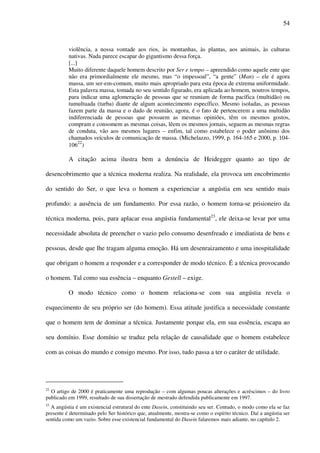 54
violência, a nossa vontade aos rios, às montanhas, às plantas, aos animais, às culturas
nativas. Nada parece escapar do gigantismo dessa força.
[...]
Muito diferente daquele homem descrito por Ser e tempo – apreendido como aquele ente que
não era primordialmente ele mesmo, mas “o impessoal”, “a gente” (Man) – ele é agora
massa, um ser-em-comum, muito mais apropriado para esta época de extrema uniformidade.
Esta palavra massa, tomada no seu sentido figurado, era aplicada ao homem, noutros tempos,
para indicar uma aglomeração de pessoas que se reuniam de forma pacífica (multidão) ou
tumultuada (turba) diante de algum acontecimento específico. Mesmo isoladas, as pessoas
fazem parte da massa e o dado de reunião, agora, é o fato de pertencerem a uma multidão
indiferenciada de pessoas que possuem as mesmas opiniões, têm os mesmos gostos,
compram e consomem as mesmas coisas, lêem os mesmos jornais, seguem as mesmas regras
de conduta, vão aos mesmos lugares – enfim, tal como estabelece o poder anônimo dos
chamados veículos de comunicação de massa. (Michelazzo, 1999, p. 164-165 e 2000, p. 104-
10622
)
A citação acima ilustra bem a denúncia de Heidegger quanto ao tipo de
desencobrimento que a técnica moderna realiza. Na realidade, ela provoca um encobrimento
do sentido do Ser, o que leva o homem a experienciar a angústia em seu sentido mais
profundo: a ausência de um fundamento. Por essa razão, o homem torna-se prisioneiro da
técnica moderna, pois, para aplacar essa angústia fundamental23
, ele deixa-se levar por uma
necessidade absoluta de preencher o vazio pelo consumo desenfreado e imediatista de bens e
pessoas, desde que lhe tragam alguma emoção. Há um desenraizamento e uma inospitalidade
que obrigam o homem a responder e a corresponder de modo técnico. É a técnica provocando
o homem. Tal como sua essência – enquanto Gestell – exige.
O modo técnico como o homem relaciona-se com sua angústia revela o
esquecimento de seu próprio ser (do homem). Essa atitude justifica a necessidade constante
que o homem tem de dominar a técnica. Justamente porque ela, em sua essência, escapa ao
seu domínio. Esse domínio se traduz pela relação de causalidade que o homem estabelece
com as coisas do mundo e consigo mesmo. Por isso, tudo passa a ter o caráter de utilidade.
22
O artigo de 2000 é praticamente uma reprodução – com algumas poucas alterações e acréscimos – do livro
publicado em 1999, resultado de sua dissertação de mestrado defendida publicamente em 1997.
23
A angústia é um existencial estrutural do ente Dasein, constituindo seu ser. Contudo, o modo como ela se faz
presente é determinado pelo Ser histórico que, atualmente, mostra-se como o espírito técnico. Daí a angústia ser
sentida como um vazio. Sobre esse existencial fundamental do Dasein falaremos mais adiante, no capítulo 2.
 