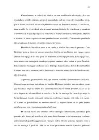 55
Contrariamente, a essência da técnica, em sua manifestação não-técnica, deve ser
resgatada no sentido originário grego da causalidade, onde as coisas são produzidas, isto é,
postas adiante, trazidas à luz em suas possibilidades de ser. Em outras palavras, a causalidade,
nesse sentido, é a permissão de algo acontecer em sua plenitude, é a ocasião que proporciona
a oportunidade de que algo seja. Esse outro lado da essência da técnica, se resgatado, libertará
o homem e a natureza para uma correspondência mais verdadeira. E nessa correspondência
não haverá nada de técnico, no sentido moderno do termo.
História da Metafísica passa a ser, então, a história das caras da presença. Com
Heidegger pode-se dizer: se tem um tempo tem história, se tem história tem espaço; vamos
chamar esse espaço de aí. Será que o ser do homem é esse espaço? Não é. Esse espaço todo,
onde aconteceu a mudança do mundo grego para o moderno, não é mais o aí que o Dasein é.
Por essa razão, Heidegger vai chamar a isso de tempo da acontecência do Ser. Esse aí também
é tempo, mas não o tempo originário do ser-o-aí, e sim o da acontecência do Ser ele mesmo,
não do estar-aí.
A presença que nos domina hoje, que estamos sentindo, é justamente essa da técnica.
O nosso tempo acontece mais rápido e é medido. Heidegger vai dizer que não são as coisas
que mudam ao longo do tempo, mas a maneira como elas se tornam presentes. Essas são as
caras da presença. O conteúdo da acontecência do Ser é a mudança das caras da presença. À
luz da técnica, o cuidado toma outra forma, não sendo mais o cuidado com o aí e com o estar-
aí a partir da possibilidade de não-mais-estar-aí. A angústia deixa de ser pela própria
existência, mas pela existência moldada pela técnica.
O ser-o-aí possui uma estrutura ôntico-ontológica determinante, constituída pelo
passado, pelo futuro, pelos medos e pela busca do ser humano, pelos instrumentos, conforme
análise realizada por Heidegger em Ser e Tempo, onde o filósofo apresenta o projeto como a
cara da presença. A partir de 1930, ele vai dizer que somente isso não é possível, pois esse
 
