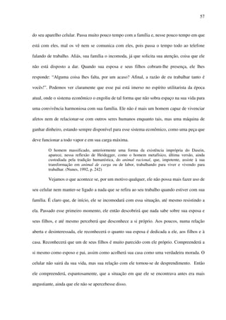 57
do seu aparelho celular. Passa muito pouco tempo com a família e, nesse pouco tempo em que
está com eles, mal os vê nem se comunica com eles, pois passa o tempo todo ao telefone
falando de trabalho. Aliás, sua família o incomoda, já que solicita sua atenção, coisa que ele
não está disposto a dar. Quando sua esposa e seus filhos cobram-lhe presença, ele lhes
responde: “Alguma coisa lhes falta, por um acaso? Afinal, a razão de eu trabalhar tanto é
vocês!”. Podemos ver claramente que esse pai está imerso no espírito utilitarista da época
atual, onde o sistema econômico o engoliu de tal forma que não sobra espaço na sua vida para
uma convivência harmoniosa com sua família. Ele não é mais um homem capaz de vivenciar
afetos nem de relacionar-se com outros seres humanos enquanto tais, mas uma máquina de
ganhar dinheiro, estando sempre disponível para esse sistema econômico, como uma peça que
deve funcionar a todo vapor e em sua carga máxima.
O homem massificado, anteriormente uma forma da existência imprópria do Dasein,
aparece, nessa reflexão de Heidegger, como o homem metafísico, última versão, ainda
custodiada pela tradição humanística, do animal racional, que, impotente, assiste à sua
transformação em animal de carga ou de labor, trabalhando para viver e vivendo para
trabalhar. (Nunes, 1992, p. 242)
Vejamos o que acontece se, por um motivo qualquer, ele não possa mais fazer uso de
seu celular nem manter-se ligado a nada que se refira ao seu trabalho quando estiver com sua
família. É claro que, de início, ele se incomodará com essa situação, até mesmo resistindo a
ela. Passado esse primeiro momento, ele então descobrirá que nada sabe sobre sua esposa e
seus filhos, e até mesmo perceberá que desconhece a si próprio. Aos poucos, numa relação
aberta e desinteressada, ele reconhecerá o quanto sua esposa é dedicada a ele, aos filhos e à
casa. Reconhecerá que um de seus filhos é muito parecido com ele próprio. Compreenderá a
si mesmo como esposo e pai, assim como acolherá sua casa como uma verdadeira morada. O
celular não sairá da sua vida, mas sua relação com ele tornou-se de desprendimento. Então
ele compreenderá, espantosamente, que a situação em que ele se encontrava antes era mais
angustiante, ainda que ele não se apercebesse disso.
 