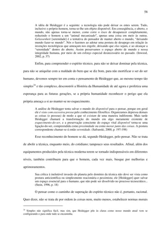 58
A idéia de Heidegger é a seguinte: a tecnologia não pode deixar os entes serem. Tudo,
inclusive o próprio homem, torna-se-lhe um objeto disponível. Em conseqüência, o aberto, o
mundo, não apenas torna-se menor, como corre o risco de desaparecer completamente,
reduzindo o homem a um “animal mecanizado”, apenas uma coisa em meio às outras.
Gelassenheit [serenidade] é a tentativa do pensador de manter aberto o mundo, “deixando
mundo fazer-se mundo”. Nós o fazemos ao adotar uma postura de desapego em relação às
invenções tecnológicas que ameaçam nos engolir, deixando que elas sejam, e ao alcançar a
“serenidade” dentro do aberto. Assim preservamos o espaço aberto de mundo e nossa
integridade humana, por meio de um esforço especial desnecessário no passado. (Inwood,
2002, p. 37)
Enfim, para compreender o espírito técnico, para não se deixar dominar pela técnica,
para não se aniquilar com a maldade do bem que se diz bom, para não mortificar o ser do ser
humano, devemos sempre ter em conta o pensamento de Heidegger que, ao mesmo tempo tão
simples24
e tão complexo, desconstrói a História da Humanidade de até agora e profetiza uma
esperança para as futuras gerações, se a própria humanidade reconhecer o perigo que ela
própria ameaça a si ao manter-se no esquecimento.
A análise de Heidegger tenta salvar o mundo do disponível para o pensar, porque em geral
ele é visto com excessiva pressa pelo conhecimento filosófico. Organizamos depressa demais
as coisas (e pessoas) de modo a que só existam de uma maneira indiferente. Mais tarde
Heidegger chamará a transformação do mundo em algo meramente existente de
esquecimento-do-ser, e a preservação consciente do espaço vital disponível torna-se uma
ligação-do-ser, compreendida como proximidade ou como morar junto das coisas. A postura
correspondente chamar-se-á então serenidade. (Safranski, 2000, p. 197-198)
Esse reconhecimento do homem se dá, segundo Heidegger, pelo pensar. Não se trata
de abolir a técnica, enquanto meio, do cotidiano; tampouco seus resultados. Afinal, além dos
equipamentos produzidos pela técnica moderna terem se tornado indispensáveis em diferentes
níveis, também contribuem para que o homem, cada vez mais, busque por melhorias e
aprimoramentos.
Sua crítica à inelutável invasão do planeta pelo domínio da técnica não deve ser vista como
postura anticientífica ou simplesmente reacionária e pessimista; ele [Heidegger] quer salvar
um espaço essencial para o humano, que não pode ser dissolvido no processo tecnocrático...
(Stein, 1996, p. 18)
O pensar como o caminho de superação do espírito técnico não é, portanto, racional.
Quer dizer, não se trata de por ordem às coisas nem, muito menos, estabelecer normas morais
24
Simples não significa fácil, mas sim, que Heidegger põe às claras como nosso mundo atual vem se
configurando e para onde tudo se encaminha.
 