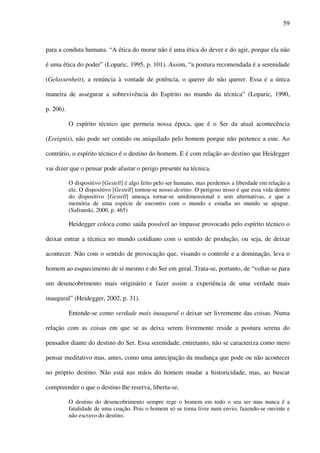 59
para a conduta humana. “A ética do morar não é uma ética do dever e do agir, porque ela não
é uma ética do poder” (Loparic, 1995, p. 101). Assim, “a postura recomendada é a serenidade
(Gelassenheit), a renúncia à vontade de potência, o querer do não querer. Essa é a única
maneira de assegurar a sobrevivência do Espírito no mundo da técnica” (Loparic, 1990,
p. 206).
O espírito técnico que permeia nossa época, que é o Ser da atual acontecência
(Ereignis), não pode ser contido ou aniquilado pelo homem porque não pertence a este. Ao
contrário, o espírito técnico é o destino do homem. E é com relação ao destino que Heidegger
vai dizer que o pensar pode afastar o perigo presente na técnica.
O dispositivo [Gestell] é algo feito pelo ser humano, mas perdemos a liberdade em relação a
ele. O dispositivo [Gestell] tornou-se nosso destino. O perigoso nisso é que essa vida dentro
do dispositivo [Gestell] ameaça tornar-se unidimensional e sem alternativas, e que a
memória de uma espécie de encontro com o mundo e estadia no mundo se apague.
(Safranski, 2000, p. 465)
Heidegger coloca como saída possível ao impasse provocado pelo espírito técnico o
deixar entrar a técnica no mundo cotidiano com o sentido de produção, ou seja, de deixar
acontecer. Não com o sentido de provocação que, visando o controle e a dominação, leva o
homem ao esquecimento de si mesmo e do Ser em geral. Trata-se, portanto, de “voltar-se para
um desencobrimento mais originário e fazer assim a experiência de uma verdade mais
inaugural” (Heidegger, 2002, p. 31).
Entende-se como verdade mais inaugural o deixar ser livremente das coisas. Numa
relação com as coisas em que se as deixa serem livremente reside a postura serena do
pensador diante do destino do Ser. Essa serenidade, entretanto, não se caracteriza como mero
pensar meditativo mas, antes, como uma antecipação da mudança que pode ou não acontecer
no próprio destino. Não está nas mãos do homem mudar a historicidade, mas, ao buscar
compreender o que o destino lhe reserva, liberta-se.
O destino do desencobrimento sempre rege o homem em todo o seu ser mas nunca é a
fatalidade de uma coação. Pois o homem só se torna livre num envio, fazendo-se ouvinte e
não escravo do destino.
 
