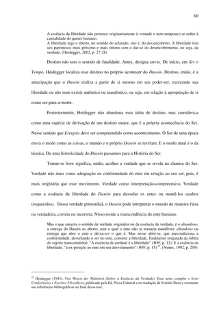 60
A essência da liberdade não pertence originariamente à vontade e nem tampouco se reduz à
causalidade do querer humano.
A liberdade rege o aberto, no sentido do aclarado, isto é, do des-encoberto. A liberdade tem
seu parentesco mais próximo e mais íntimo com o dar-se do desencobrimento, ou seja, da
verdade. (Heidegger, 2002, p. 27-28)
Destino não tem o sentido de fatalidade. Antes, designa envio. De início, em Ser e
Tempo, Heidegger localiza esse destino no próprio acontecer do Dasein. Destino, então, é a
antecipação que o Dasein realiza a partir de si mesmo em seu poder-ser, exercendo sua
liberdade ou não num existir autêntico ou inautêntico, ou seja, em relação à apropriação de si
como ser-para-a-morte.
Posteriormente, Heidegger não abandona essa idéia de destino, mas considera-a
como uma espécie de derivação de um destino maior, que é a própria acontecência do Ser.
Nesse sentido que Ereignis deve ser compreendido como acontecimento. O Ser de uma época
envia o modo como as coisas, o mundo e o próprio Dasein se revelam. E o modo atual é o da
técnica. De uma historicidade do Dasein passamos para a História do Ser.
Tornar-se livre significa, então, acolher a verdade que se revela na clareira do Ser.
Verdade não mais como adequação ou conformidade do ente em relação ao seu ser, pois, é
mais originária que esse movimento. Verdade como interpretação-compreensiva. Verdade
como a essência da liberdade do Dasein para desvelar os entes ou mantê-los ocultos
(esquecidos). Dessa verdade primordial, o Dasein pode interpretar o mundo de maneira falsa
ou verdadeira, correta ou incorreta. Nisso reside a transcendência do ente humano.
Mas o que encerra o sentido da verdade originária ou da essência da verdade, é o abandono,
a entrega do Dasein ao aberto, sem o qual o ente não se tornaria manifesto: abandono ou
entrega que abre o ente e deixa-ser o que é. Mas nesse abrir-se, que precondiciona a
conformidade, desvelando o ser no ente, consiste a liberdade, finalmente resgatada da órbita
do sujeito transcendental. “A essência da verdade é a liberdade” (WW, p. 12). E a essência da
liberdade, “a ex-posição ao ente em seu desvelamento” (WW, p. 15) 25
. (Nunes, 1992, p. 209)
25
Heidegger (1943), Von Wesen der Wahrheit (Sobre a Essência da Verdade). Esse texto compõe o livro
Conferências e Escritos Filosóficos, publicado pela Ed. Nova Cultural com tradução de Ernildo Stein e constante
nas referências bibliográficas ao final dessa tese.
 