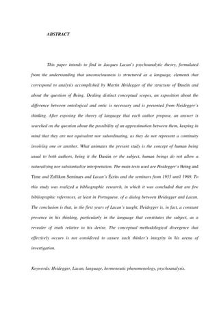 ABSTRACT
This paper intends to find in Jacques Lacan’s psychoanalytic theory, formulated
from the understanding that unconsciousness is structured as a language, elements that
correspond to analysis accomplished by Martin Heidegger of the structure of Dasein and
about the question of Being. Dealing distinct conceptual scopes, an exposition about the
difference between ontological and ontic is necessary and is presented from Heidegger’s
thinking. After exposing the theory of language that each author propose, an answer is
searched on the question about the possibility of an approximation between them, keeping in
mind that they are not equivalent nor subordinating, as they do not represent a continuity
involving one or another. What animates the present study is the concept of human being
usual to both authors, being it the Dasein or the subject, human beings do not allow a
naturalizing nor substantialize interpretation. The main texts used are Heidegger’s Being and
Time and Zollikon Seminars and Lacan’s Écrits and the seminars from 1955 until 1969. To
this study was realized a bibliographic research, in which it was concluded that are few
bibliographic references, at least in Portuguese, of a dialog between Heidegger and Lacan.
The conclusion is that, in the first years of Lacan’s taught, Heidegger is, in fact, a constant
presence in his thinking, particularly in the language that constitutes the subject, as a
revealer of truth relative to his desire. The conceptual methodological divergence that
effectively occurs is not considered to assure each thinker’s integrity in his arena of
investigation.
Keywords: Heidegger, Lacan, language, hermeneutic phenomenology, psychoanalysis.
 