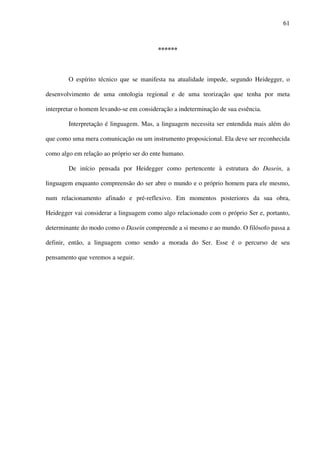 61
******
O espírito técnico que se manifesta na atualidade impede, segundo Heidegger, o
desenvolvimento de uma ontologia regional e de uma teorização que tenha por meta
interpretar o homem levando-se em consideração a indeterminação de sua essência.
Interpretação é linguagem. Mas, a linguagem necessita ser entendida mais além do
que como uma mera comunicação ou um instrumento proposicional. Ela deve ser reconhecida
como algo em relação ao próprio ser do ente humano.
De início pensada por Heidegger como pertencente à estrutura do Dasein, a
linguagem enquanto compreensão do ser abre o mundo e o próprio homem para ele mesmo,
num relacionamento afinado e pré-reflexivo. Em momentos posteriores da sua obra,
Heidegger vai considerar a linguagem como algo relacionado com o próprio Ser e, portanto,
determinante do modo como o Dasein compreende a si mesmo e ao mundo. O filósofo passa a
definir, então, a linguagem como sendo a morada do Ser. Esse é o percurso de seu
pensamento que veremos a seguir.
 