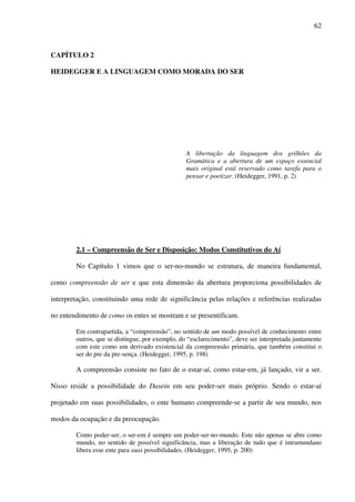 62
CAPÍTULO 2
HEIDEGGER E A LINGUAGEM COMO MORADA DO SER
A libertação da linguagem dos grilhões da
Gramática e a abertura de um espaço essencial
mais original está reservado como tarefa para o
pensar e poetizar. (Heidegger, 1991, p. 2)
2.1 – Compreensão de Ser e Disposição: Modos Constitutivos do Aí
No Capítulo 1 vimos que o ser-no-mundo se estrutura, de maneira fundamental,
como compreensão de ser e que esta dimensão da abertura proporciona possibilidades de
interpretação, constituindo uma rede de significância pelas relações e referências realizadas
no entendimento de como os entes se mostram e se presentificam.
Em contrapartida, a “compreensão”, no sentido de um modo possível de conhecimento entre
outros, que se distingue, por exemplo, do “esclarecimento”, deve ser interpretada juntamente
com este como um derivado existencial da compreensão primária, que também constitui o
ser do pre da pre-sença. (Heidegger, 1995, p. 198)
A compreensão consiste no fato de o estar-aí, como estar-em, já lançado, vir a ser.
Nisso reside a possibilidade do Dasein em seu poder-ser mais próprio. Sendo o estar-aí
projetado em suas possibilidades, o ente humano compreende-se a partir de seu mundo, nos
modos da ocupação e da preocupação.
Como poder-ser, o ser-em é sempre um poder-ser-no-mundo. Este não apenas se abre como
mundo, no sentido de possível significância, mas a liberação de tudo que é intramundano
libera esse ente para suas possibilidades. (Heidegger, 1995, p. 200)
 
