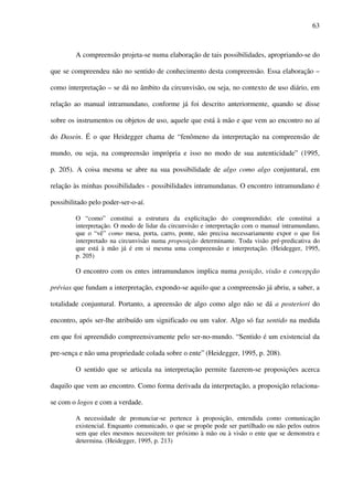 63
A compreensão projeta-se numa elaboração de tais possibilidades, apropriando-se do
que se compreendeu não no sentido de conhecimento desta compreensão. Essa elaboração –
como interpretação – se dá no âmbito da circunvisão, ou seja, no contexto de uso diário, em
relação ao manual intramundano, conforme já foi descrito anteriormente, quando se disse
sobre os instrumentos ou objetos de uso, aquele que está à mão e que vem ao encontro no aí
do Dasein. É o que Heidegger chama de “fenômeno da interpretação na compreensão de
mundo, ou seja, na compreensão imprópria e isso no modo de sua autenticidade” (1995,
p. 205). A coisa mesma se abre na sua possibilidade de algo como algo conjuntural, em
relação às minhas possibilidades - possibilidades intramundanas. O encontro intramundano é
possibilitado pelo poder-ser-o-aí.
O “como” constitui a estrutura da explicitação do compreendido; ele constitui a
interpretação. O modo de lidar da circunvisão e interpretação com o manual intramundano,
que o “vê” como mesa, porta, carro, ponte, não precisa necessariamente expor o que foi
interpretado na circunvisão numa proposição determinante. Toda visão pré-predicativa do
que está à mão já é em si mesma uma compreensão e interpretação. (Heidegger, 1995,
p. 205)
O encontro com os entes intramundanos implica numa posição, visão e concepção
prévias que fundam a interpretação, expondo-se aquilo que a compreensão já abriu, a saber, a
totalidade conjuntural. Portanto, a apreensão de algo como algo não se dá a posteriori do
encontro, após ser-lhe atribuído um significado ou um valor. Algo só faz sentido na medida
em que foi apreendido compreensivamente pelo ser-no-mundo. “Sentido é um existencial da
pre-sença e não uma propriedade colada sobre o ente” (Heidegger, 1995, p. 208).
O sentido que se articula na interpretação permite fazerem-se proposições acerca
daquilo que vem ao encontro. Como forma derivada da interpretação, a proposição relaciona-
se com o logos e com a verdade.
A necessidade de pronunciar-se pertence à proposição, entendida como comunicação
existencial. Enquanto comunicado, o que se propõe pode ser partilhado ou não pelos outros
sem que eles mesmos necessitem ter próximo à mão ou à visão o ente que se demonstra e
determina. (Heidegger, 1995, p. 213)
 