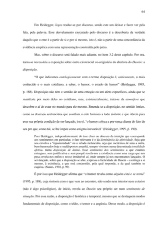 64
Em Heidegger, logos traduz-se por discurso, sendo este um deixar e fazer ver pela
fala, pela palavra. Esse desvelamento executado pelo discurso é a descoberta da verdade
daquilo que o ente é a partir de si e por si mesmo, isto é, não a partir de uma concordância da
evidência empírica com uma representação construída pelo juízo.
Mas, sobre o discurso será falado mais adiante, no item 3.2 deste capítulo. Por ora,
torna-se necessária a exposição sobre outro existencial co-originário da abertura do Dasein: a
disposição.
“O que indicamos ontologicamente com o termo disposição é, onticamente, o mais
conhecido e o mais cotidiano, a saber, o humor, o estado de humor” (Heidegger, 1995,
p. 188). Disposição não tem o sentido de uma emoção ou um afeto específicos, ainda que se
manifeste por meio deles no cotidiano, mas, existencialmente, trata-se da atmosfera que
descobre o aí do estar-no-mundo para ele mesmo. Entenda-se a disposição, no sentido ôntico,
como os diversos sentimentos que assaltam o ente humano a todo instante e que abrem para
este sua própria condição de ser-lançado, isto é, “o humor coloca a pre-sença diante do fato de
seu pre que, como tal, se lhe impõe como enigma inexorável” (Heidegger, 1995, p. 190).
Para Heidegger, independentemente do teor claro ou obscuro da intuição que corresponde
aos sentimentos em particular, o fato relevante é o da dominância da afetividade. Seja que
nos envolva a “equanimidade” ou a velada melancolia, seja que oscilemos de uma a outra,
bem-humorados hoje e maldispostos amanhã, sempre vivemos numa determinada tonalidade
afetiva, numa disposição de ânimo. Esse sentimento dos sentimentos a que estamos
entregues, sem justificativa e sem porquê revela-nos a existência como uma carga que nos
pesa; revela-nos enfim o nosso irredutível aí, onde sempre já nos encontramos lançados. O
ser-lançado, sobre que a disposição se abre, expressa a facticidade do Dasein – a entrega a si
mesmo, à existência, a que está concernido, pela qual responde, e da qual também se
esquiva. (Nunes, 1992, p. 99)
É por isso que Heidegger afirma que “o humor revela como alguém está e se torna”
(1995, p. 188), cuja sintonia com o que vem ao encontro, não sendo nem interior nem exterior
(não é algo psicológico), de início, revela ao Dasein seu próprio ser num sentimento de
situação. Por essa razão, a disposição é histórica e temporal, mesmo que se destaquem modos
fundamentais de disposição, como o tédio, o temor e a angústia. Desse modo, a disposição é
 