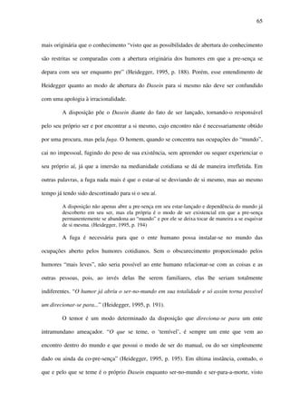 65
mais originária que o conhecimento “visto que as possibilidades de abertura do conhecimento
são restritas se comparadas com a abertura originária dos humores em que a pre-sença se
depara com seu ser enquanto pre” (Heidegger, 1995, p. 188). Porém, esse entendimento de
Heidegger quanto ao modo de abertura do Dasein para si mesmo não deve ser confundido
com uma apologia à irracionalidade.
A disposição põe o Dasein diante do fato de ser lançado, tornando-o responsável
pelo seu próprio ser e por encontrar a si mesmo, cujo encontro não é necessariamente obtido
por uma procura, mas pela fuga. O homem, quando se concentra nas ocupações do “mundo”,
cai no impessoal, fugindo do peso de sua existência, sem apreender ou sequer experienciar o
seu próprio aí, já que a imersão na medianidade cotidiana se dá de maneira irrefletida. Em
outras palavras, a fuga nada mais é que o estar-aí se desviando de si mesmo, mas ao mesmo
tempo já tendo sido descortinado para si o seu aí.
A disposição não apenas abre a pre-sença em seu estar-lançado e dependência do mundo já
descoberto em seu ser, mas ela própria é o modo de ser existencial em que a pre-sença
permanentemente se abandona ao “mundo” e por ele se deixa tocar de maneira a se esquivar
de si mesma. (Heidegger, 1995, p. 194)
A fuga é necessária para que o ente humano possa instalar-se no mundo das
ocupações aberto pelos humores cotidianos. Sem o obscurecimento proporcionado pelos
humores “mais leves”, não seria possível ao ente humano relacionar-se com as coisas e as
outras pessoas, pois, ao invés delas lhe serem familiares, elas lhe seriam totalmente
indiferentes. “O humor já abriu o ser-no-mundo em sua totalidade e só assim torna possível
um direcionar-se para...” (Heidegger, 1995, p. 191).
O temor é um modo determinado da disposição que direciona-se para um ente
intramundano ameaçador. “O que se teme, o ‘temível’, é sempre um ente que vem ao
encontro dentro do mundo e que possui o modo de ser do manual, ou do ser simplesmente
dado ou ainda da co-pre-sença” (Heidegger, 1995, p. 195). Em última instância, contudo, o
que e pelo que se teme é o próprio Dasein enquanto ser-no-mundo e ser-para-a-morte, visto
 