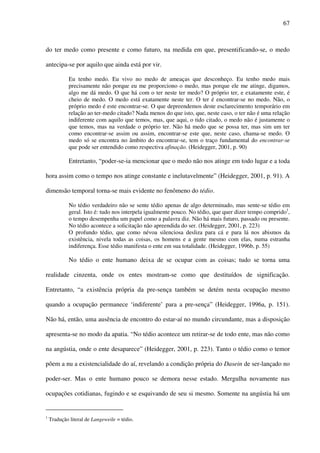 67
do ter medo como presente e como futuro, na medida em que, presentificando-se, o medo
antecipa-se por aquilo que ainda está por vir.
Eu tenho medo. Eu vivo no medo de ameaças que desconheço. Eu tenho medo mais
precisamente não porque eu me proporciono o medo, mas porque ele me atinge, digamos,
algo me dá medo. O que há com o ter neste ter medo? O próprio ter, e exatamente este, é
cheio de medo. O medo está exatamente neste ter. O ter é encontrar-se no medo. Não, o
próprio medo é este encontrar-se. O que depreendemos deste esclarecimento temporário em
relação ao ter-medo citado? Nada menos do que isto, que, neste caso, o ter não é uma relação
indiferente com aquilo que temos, mas, que aqui, o tido citado, o medo não é justamente o
que temos, mas na verdade o próprio ter. Não há medo que se possa ter, mas sim um ter
como encontrar-se assim ou assim, encontrar-se este que, neste caso, chama-se medo. O
medo só se encontra no âmbito do encontrar-se, tem o traço fundamental do encontrar-se
que pode ser entendido como respectiva afinação. (Heidegger, 2001, p. 90)
Entretanto, “poder-se-ia mencionar que o medo não nos atinge em todo lugar e a toda
hora assim como o tempo nos atinge constante e inelutavelmente” (Heidegger, 2001, p. 91). A
dimensão temporal torna-se mais evidente no fenômeno do tédio.
No tédio verdadeiro não se sente tédio apenas de algo determinado, mas sente-se tédio em
geral. Isto é: tudo nos interpela igualmente pouco. No tédio, que quer dizer tempo comprido1
,
o tempo desempenha um papel como a palavra diz. Não há mais futuro, passado ou presente.
No tédio acontece a solicitação não apreendida do ser. (Heidegger, 2001, p. 223)
O profundo tédio, que como névoa silenciosa desliza para cá e para lá nos abismos da
existência, nivela todas as coisas, os homens e a gente mesmo com elas, numa estranha
indiferença. Esse tédio manifesta o ente em sua totalidade. (Heidegger, 1996b, p. 55)
No tédio o ente humano deixa de se ocupar com as coisas; tudo se torna uma
realidade cinzenta, onde os entes mostram-se como que destituídos de significação.
Entretanto, “a existência própria da pre-sença também se detém nesta ocupação mesmo
quando a ocupação permanece ‘indiferente’ para a pre-sença” (Heidegger, 1996a, p. 151).
Não há, então, uma ausência de encontro do estar-aí no mundo circundante, mas a disposição
apresenta-se no modo da apatia. “No tédio acontece um retirar-se de todo ente, mas não como
na angústia, onde o ente desaparece” (Heidegger, 2001, p. 223). Tanto o tédio como o temor
põem a nu a existencialidade do aí, revelando a condição própria do Dasein de ser-lançado no
poder-ser. Mas o ente humano pouco se demora nesse estado. Mergulha novamente nas
ocupações cotidianas, fugindo e se esquivando de seu si mesmo. Somente na angústia há um
1
Tradução literal de Langeweile = tédio.
 