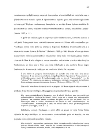 68
estranhamento verdadeiramente capaz de desentranhar a inospitalidade da existência para o
próprio Dasein de maneira capital. E é justamente da angústia que o ente humano foge caindo
no impessoal. “Fugimos continuamente da angústia, e a angústia de que fugimos, condição de
possibilidade do temor, enquanto essencial vulnerabilidade do Dasein, fundamenta a queda”
(Nunes, 1992, p. 111).
A partir da caracterização da disposição como sendo histórica, Safranski analisou a
eleição de Heidegger do temor e do tédio como os humores cotidianos básicos e concluiu que
“Heidegger tomou como ponto de irrupção a disposição fundadora predominante nele, e a
situação de tempos de crise de Weimar” (Safranski, 2000, p. 200). O autor afirma que tomar
as disposições onerosas como sendo as fundamentais não é muito convincente, já que estudos
como os de Max Scheler chegam a outros resultados, onde o amor e o afeto são situações
fundamentais, ao passo que o ônus seria uma perturbação e uma ausência desses traços
fundamentais. A resposta de Heidegger aos estudos de Scheler foi a seguinte:
É um mérito da pesquisa fenomenológica ter recriado uma visão mais livre desses
fenômenos. E não apenas isso; Scheler, instigado por Santo Agostinho e Pascal, orientou a
problemática para o nexo de fundamentação entre os atos de “representação” e os de
“interesse”. No entanto, mesmo aqui, os fundamentos ontológico-existenciais do fenômeno
do ato ainda permanecem inteiramente obscuros. (Heidegger, 1995, p. 193-194)
Discussão semelhante travou-se sobre a proposta de Binswanger de elevar o amor à
condição de existencial ontológico. Heidegger assim comenta sobre essa questão:
Mas como o próprio Ludwig Binswanger teve de admitir há alguns anos, ocorreu-lhe um
mal-entendido da Analítica do Dasein, embora como ele o chama, um “mal-entendido
produtivo”. Os senhores podem reconhecer isto pelo fato de que no grande livro de
Binswanger sobre as formas fundamentais do Dasein há uma “complementação” do
“cuidado sombrio” de Heidegger, a saber, um tratado sobre o amor, que Heidegger teria
esquecido. (Heidegger, 2001, p. 142)
Entretanto, segundo Heidegger, o amor, além de poder ser uma forma ôntica
derivada do traço ontológico do ser-no-mundo como cuidado, pode ser tomado, em sua
essência, como coincidente ao próprio cuidado.
Mas o cuidado, compreendido corretamente, isto é, de modo ontológico-fundamental, nunca
pode ser diferenciado do “amor”, mas sim, ele é o nome da constituição ek-stático-temporal
do traço fundamental do Dasein, a saber, como compreensão do ser.
 