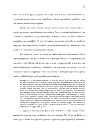 71
tanto com vivências passadas quanto com eventos futuros. É essa capacidade humana de
transitar pelo passado, pelo presente e pelo futuro – não de maneira linear, mas cíclica – que
nos faz seres essencialmente temporais.
Quanto mais somos honestos conosco mesmos, quanto mais próximos de nós –
daquilo que somos – menos ignorantes nos tornamos. É preciso entender aqui ignorância com
o sentido de ingenuidade, de desconhecimento, de falta de ciência; não com o sentido de
imperícia ou de brutalidade. Ao invés de fugirmos da angústia imergindo no mundo das
ocupações, deveríamos fugir da alienação provocada pela medianidade cotidiana. Só assim
podemos nos tornar mais conscientes de nós mesmos.
Um animal, por exemplo um gato ou um cachorro, não tem consciência de si. Não se
angustia porque não sabe que vai morrer. Não se preocupa porque não se responsabiliza por
seu próprio existir. Não depende do outro para se sentir vivo, para perceber a si mesmo, para
definir sua identidade, auto-imagem e auto-estima. Não se relaciona com o tempo, pois, não
re-vivencia o passado nem planeja o futuro. E o presente é vivido apenas para a satisfação de
suas necessidades básicas, numa resolução sempre imediata.
Em todo caso, os seres vivos são como são, sem que, a partir do seu ser como tal, estejam
postados na verdade do ser, guardando numa tal postura o desdobramento essencial do seu
ser. Provavelmente, causa-nos a máxima dificuldade, entre todos os entes que são, pensar o
ser vivo, porque, por um lado, de certo modo, possui conosco o parentesco mais próximo,
estando, contudo, por outro lado, ao mesmo tempo, separado, por um abismo, da nossa
essência ex-sistente. Em comparação pode até nos parecer que a essência do divino nos é
mais próxima, como o elemento estranho do ser vivo; próxima, quero dizer, numa distância
essencial, que, enquanto distância, contudo é mais familiar para a nossa essência ex-sistente
que o abissal parentesco corporal com o animal, quase inesgotável para o nosso pensamento.
Tais considerações lançam uma estranha luz sobre a determinação corrente e, por isso,
sempre provisória e apressada, do homem como animal rationale. Porque as plantas e os
animais estão mergulhados, cada qual no seio de seu ambiente próprio, mas nunca estão
inseridos livremente na clareira do ser – e só esta clareira é “mundo” –, por isso, falta-lhes a
linguagem. (Heidegger, 1991, p. 12)
A angústia é necessária para que, a cada momento e a cada situação vividos,
continuemos crescendo e nos constituindo como seres humanos. Não é à toa que Heidegger
afirma que “o disparo psicológico da angústia só é possível porque a pre-sença, no fundo do
 
