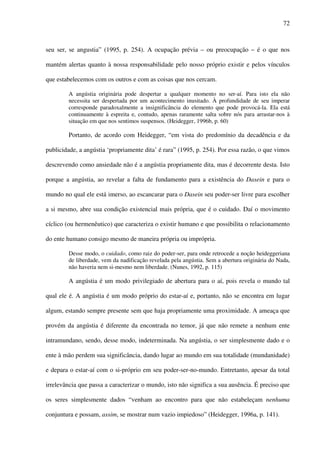72
seu ser, se angustia” (1995, p. 254). A ocupação prévia – ou preocupação – é o que nos
mantém alertas quanto à nossa responsabilidade pelo nosso próprio existir e pelos vínculos
que estabelecemos com os outros e com as coisas que nos cercam.
A angústia originária pode despertar a qualquer momento no ser-aí. Para isto ela não
necessita ser despertada por um acontecimento inusitado. À profundidade de seu imperar
corresponde paradoxalmente a insignificância do elemento que pode provocá-la. Ela está
continuamente à espreita e, contudo, apenas raramente salta sobre nós para arrastar-nos à
situação em que nos sentimos suspensos. (Heidegger, 1996b, p. 60)
Portanto, de acordo com Heidegger, “em vista do predomínio da decadência e da
publicidade, a angústia ‘propriamente dita’ é rara” (1995, p. 254). Por essa razão, o que vimos
descrevendo como ansiedade não é a angústia propriamente dita, mas é decorrente desta. Isto
porque a angústia, ao revelar a falta de fundamento para a existência do Dasein e para o
mundo no qual ele está imerso, ao escancarar para o Dasein seu poder-ser livre para escolher
a si mesmo, abre sua condição existencial mais própria, que é o cuidado. Daí o movimento
cíclico (ou hermenêutico) que caracteriza o existir humano e que possibilita o relacionamento
do ente humano consigo mesmo de maneira própria ou imprópria.
Desse modo, o cuidado, como raiz do poder-ser, para onde retrocede a noção heideggeriana
de liberdade, vem da nadificação revelada pela angústia. Sem a abertura originária do Nada,
não haveria nem si-mesmo nem liberdade. (Nunes, 1992, p. 115)
A angústia é um modo privilegiado de abertura para o aí, pois revela o mundo tal
qual ele é. A angústia é um modo próprio do estar-aí e, portanto, não se encontra em lugar
algum, estando sempre presente sem que haja propriamente uma proximidade. A ameaça que
provém da angústia é diferente da encontrada no temor, já que não remete a nenhum ente
intramundano, sendo, desse modo, indeterminada. Na angústia, o ser simplesmente dado e o
ente à mão perdem sua significância, dando lugar ao mundo em sua totalidade (mundanidade)
e depara o estar-aí com o si-próprio em seu poder-ser-no-mundo. Entretanto, apesar da total
irrelevância que passa a caracterizar o mundo, isto não significa a sua ausência. É preciso que
os seres simplesmente dados “venham ao encontro para que não estabeleçam nenhuma
conjuntura e possam, assim, se mostrar num vazio impiedoso” (Heidegger, 1996a, p. 141).
 