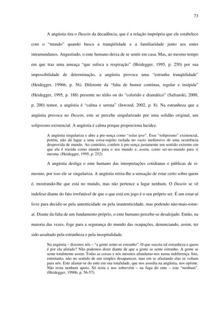 73
A angústia tira o Dasein da decadência, que é a relação imprópria que ele estabelece
com o “mundo” quando busca a tranqüilidade e a familiaridade junto aos entes
intramundanos. Angustiado, o ente humano deixa de se sentir em casa. Mas, ao mesmo tempo
em que traz uma ameaça “que sufoca a respiração” (Heidegger, 1995, p. 250) por sua
impossibilidade de determinação, a angústia provoca uma “estranha tranqüilidade”
(Heidegger, 1996b, p. 56). Diferente da “falta de humor contínua, regular e insípida”
(Heidegger, 1995, p. 188) presente no tédio ou do “colorido e dramático” (Safranski, 2000,
p. 200) temor, a angústia é “calma e serena” (Inwood, 2002, p. 8). Na estranheza que a
angústia provoca no Dasein, este se percebe singularizado por uma solidão original, um
solipsismo existencial. A angústia é calma porque proporciona lucidez.
A angústia singulariza e abre a pre-sença como “solus ipse”. Esse “solipsismo” existencial,
porém, não dá lugar a uma coisa-sujeito isolada no vazio inofensivo de uma ocorrência
desprovida de mundo. Ao contrário, confere à pre-sença justamente um sentido extremo em
que ela é trazida como mundo para o seu mundo e, assim, como ser-no-mundo para si
mesma. (Heidegger, 1995, p. 252)
A angústia desliga o ente humano das interpretações cotidianas e públicas de si-
mesmo, por isso ele se singulariza. A angústia retira-lhe a sensação de estar certo sobre quem
é, mostrando-lhe que está no mundo, mas não pertence a lugar nenhum. O Dasein se vê
indefeso diante do fato irrefutável de que o que está em jogo é o seu próprio ser. É um estar-aí
livre para decidir-se pela autenticidade ou pela inautenticidade, mas podendo não-mais-estar-
aí. Diante da falta de um fundamento próprio, o ente humano percebe-se desalojado. Então, na
maioria das vezes, foge para a segurança do mundo das ocupações, denunciando, assim, ter
sido assaltado pela estranheza e pela inospitalidade.
Na angústia – dizemos nós – “a gente sente-se estranho”. O que suscita tal estranheza e quem
é por ela afetado? Não podemos dizer diante de que a gente se sente estranho. A gente se
sente totalmente assim. Todas as coisas e nós mesmos afundamo-nos numa indiferença. Isto,
entretanto, não no sentido de um simples desaparecer, mas em se afastando elas se voltam
para nós. Este afastar-se do ente em sua totalidade, que nos assedia na angústia, nos oprime.
Não resta nenhum apoio. Só resta e nos sobrevém – na fuga do ente – este “nenhum”.
(Heidegger, 1996b, p. 56-57)
 