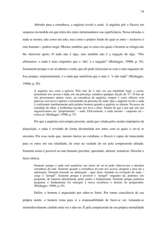 74
Abrindo para a estranheza, a angústia revela o nada. A angústia põe o Dasein em
suspenso na medida em que retira dos entes intramundanos sua significância. Nessa retirada, o
nada se mostra, não como um ente, mas como o próprio fundo do qual os entes – inclusive o
ente humano – podem surgir. Mostra, também, que os entes nos quais o homem se refugia não
lhe oferecem apoio. O nada não é algo, mas também não é a negação de algo. “Nós
afirmamos: o nada é mais originário que o ‘não’ e a negação” (Heidegger, 1996b, p. 54).
Justamente porque o ser-aí adentra o nada, que ele pode relacionar-se com o ente enquanto tal.
Isso porque, originariamente, é o nada que manifesta que o ente é, “e não nada” (Heidegger,
1996b, p. 58).
A angústia nos corta a palavra. Pelo fato de o ente em sua totalidade fugir, e assim,
justamente nos acossa o nada, em sua presença, emudece qualquer dicção do “é”. O fato de
nós procurarmos muitas vezes, na estranheza da angústia, romper o vazio silêncio com
palavras sem nexo é apenas o testemunho da presença do nada. Que a angústia revela o nada
é confirmado imediatamente pelo próprio homem quando a angústia se afastou. Na posse da
claridade do olhar, a lembrança recente nos leva a dizer: Diante de que e por que nós nos
angustiávamos era “propriamente” – nada. Efetivamente: o nada mesmo – enquanto tal –
estava aí. (Heidegger, 1996b, p. 57)
Por que a angústia está sempre presente, ainda que velada pelos modos impróprios da
disposição, o nada é revelado de forma dissimulada nos entes com os quais o ser-aí se
encontra. Por essa razão que, mesmo imerso no cotidiano, o Dasein é capaz de transcender
para os entes em sua totalidade, de estar na verdade do ser pela compreensão afinada.
Somente assim é possível ao ente humano perceber, apreender, abstrair, tematizar, filosofar e
fazer ciência.
Somente porque o nada está manifesto nas raízes do ser-aí pode sobrevir-nos a absoluta
estranheza do ente. Somente quando a estranheza do ente nos acossa, desperta e atrai ele a
admiração. Somente baseado na admiração – quer dizer, fundado na revelação do nada –
surge o “porquê”. Somente porque é possível o “porquê” enquanto tal, podemos nós
perguntar, de maneira determinada, pelas razões e fundamentar. Somente porque podemos
perguntar e fundamentar foi entregue à nossa existência o destino do pesquisador.
(Heidegger, 1996b, p. 62)
Enfim, o homem é angustiado por saber-se finito. Por tomar consciência de sua
própria morte, o homem toma para si a responsabilidade de fazer-se ser, tornando-se
irremediavelmente cindido entre ser e não-ser. É pela compreensão de sua própria mortalidade
 