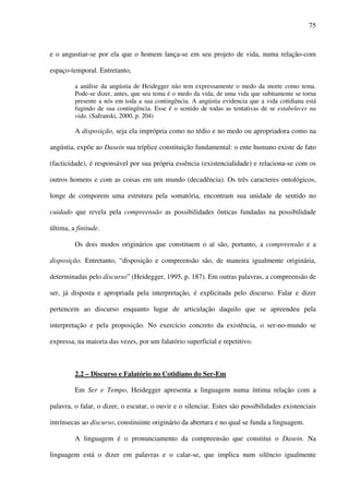 75
e o angustiar-se por ela que o homem lança-se em seu projeto de vida, numa relação-com
espaço-temporal. Entretanto,
a análise da angústia de Heidegger não tem expressamente o medo da morte como tema.
Pode-se dizer, antes, que seu tema é o medo da vida, de uma vida que subitamente se torna
presente a nós em toda a sua contingência. A angústia evidencia que a vida cotidiana está
fugindo de sua contingência. Esse é o sentido de todas as tentativas de se estabelecer na
vida. (Safranski, 2000, p. 204)
A disposição, seja ela imprópria como no tédio e no medo ou apropriadora como na
angústia, expõe ao Dasein sua tríplice constituição fundamental: o ente humano existe de fato
(facticidade), é responsável por sua própria essência (existencialidade) e relaciona-se com os
outros homens e com as coisas em um mundo (decadência). Os três caracteres ontológicos,
longe de comporem uma estrutura pela somatória, encontram sua unidade de sentido no
cuidado que revela pela compreensão as possibilidades ônticas fundadas na possibilidade
última, a finitude.
Os dois modos originários que constituem o aí são, portanto, a compreensão e a
disposição. Entretanto, “disposição e compreensão são, de maneira igualmente originária,
determinadas pelo discurso” (Heidegger, 1995, p. 187). Em outras palavras, a compreensão de
ser, já disposta e apropriada pela interpretação, é explicitada pelo discurso. Falar e dizer
pertencem ao discurso enquanto lugar de articulação daquilo que se apreendeu pela
interpretação e pela proposição. No exercício concreto da existência, o ser-no-mundo se
expressa, na maioria das vezes, por um falatório superficial e repetitivo.
2.2 – Discurso e Falatório no Cotidiano do Ser-Em
Em Ser e Tempo, Heidegger apresenta a linguagem numa íntima relação com a
palavra, o falar, o dizer, o escutar, o ouvir e o silenciar. Estes são possibilidades existenciais
intrínsecas ao discurso, constituinte originário da abertura e no qual se funda a linguagem.
A linguagem é o pronunciamento da compreensão que constitui o Dasein. Na
linguagem está o dizer em palavras e o calar-se, que implica num silêncio igualmente
 