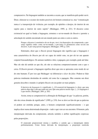 76
compreensivo. Na linguagem também se encontra a escuta, que se manifesta pelo poder ouvir.
Dizer, silenciar-se e escutar são modos possíveis do homem comunicar-se, mas “comunicação
nunca é a transposição de vivências, por exemplo, de opiniões e desejos, do interior de um
sujeito para o interior de outro sujeito” (Heidegger, 1995, p. 221). O discurso como
existencial no qual se funda a linguagem, estrutura o ser-no-mundo do Dasein e permite a
articulação do sentido encontrado em um mundo junto aos entes e com os outros.
Porque o discurso é constitutivo do ser do pre, isto é, da disposição e da compreensão, a pre-
sença significa então: como ser-no-mundo, a pre-sença se pronunciou como ser-em um
discurso. A pre-sença possui linguagem. (Heidegger, 1995, p. 224)
Entretanto, dizer que o Dasein possui linguagem não significa que a linguagem é
uma característica do Dasein por ele ser capaz de emitir sons, ou por ele ter um aparato
corporal fonoaudiológico. Os animais também o têm; o papagaio, por exemplo, pode até falar.
Mas ele não dá sentido ao que diz, ele não se relaciona compreensivamente com o que o
cerca. O Dasein possuir a linguagem significa dizer que esta se apresenta como modo de ser
do ente humano. É por isso que Heidegger vai diferenciar o dizer do falar. Podem-se falar
palavras totalmente destituídas de sentido, tal como faz o papagaio. Mas somente um dizer
genuíno descobre o mundo e o próprio Dasein em seu poder ser mais próprio.
O decisivo da linguagem é o significado. [...] O essencial da linguagem é o dizer, que uma
palavra diga algo e não que tenha um som. Que uma palavra mostre algo. [...] A linguagem é
o que mostra. (Heidegger, 2001, p. 202)
Assim, torna-se compreensível a afirmação de Heidegger de que “as palavras, porém,
não são coisas dotadas de significados” (1995, p. 219). Isso se deve ao fato de que as palavras
só podem ser emitidas porque, antes, o homem compreende significativamente – o que
implica dizer numa determinada disposição – tudo o que vem ao seu encontro. O homem, pela
interpretação derivada da compreensão, articula sentidos e atribui significações expressas
pelas proposições.
O enunciado proposicional retoma e modifica o sentido que a interpretação detém
preliminarmente. Como forma derivada da interpretação, a proposição rearticula
 
