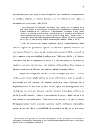 78
encontra dificuldades para atingir o si-mesmo impróprio, pois, estando este totalmente imerso
no mundano, interpreta de maneira distorcida essa voz, definindo-a como regras de
comportamento, como censura e advertência.
O próprio-impessoal é aclamado para o si-mesmo. Esse, contudo, não é o si-mesmo que se
pode tornar “objeto” de avaliação, nem o si-mesmo que se empenha com curiosidade e sem
descanso no exame de sua “vida interior” e nem tampouco o si-mesmo de uma cupidez
“analítica” de olhar os estados da alma e suas profundezas. A aclamação do si-mesmo no
próprio-impessoal não leva para um interior a fim de se trancar para o “mundo exterior”. O
clamor passa por cima de tudo isso e desfaz tudo isso para aclamar unicamente o si-mesmo
que, por sua vez, não é senão no modo de ser-no-mundo. (Heidegger, 1996a, p. 58-59)3
O poder ser si-mesmo mais próprio – pelo que a voz da consciência clama – não é
um dado singular, uma possibilidade específica ou uma decisão particular relativos a cada
ente humano. Também “o clamor não dá a compreender um poder-ser ideal e universal; ele
abre o poder-ser como a singularidade de cada pre-sença” (Heidegger, 1996a, p. 67). O que a
consciência abre para a compreensão do Dasein é o fato dele ser-lançado no mundo das
ocupações, sem mais nem por que, e sem qualquer substancialidade. Dessa maneira, ao
Dasein resta tão somente subsistir a partir da transcendência do mundo cotidiano.
Vejamos um exemplo. Um filho diz à sua mãe: “eu não pedi para nascer!”. De fato, é
verdade. Assim como é verdade, também, que ele não pode retornar ao ainda-não-nascido. Já
está-lançado sem que houvesse tido qualquer participação nisso. Entretanto, não é
responsabilidade da sua mãe o que ele faz da sua vida, apesar dela poder objetar que ele só
existe porque ela assim o quis. Deixando as questões teológicas de lado, pode-se até dizer que
ela lhe deu a vida. Mas não a existência. A existência só a ele pertence. Não é à toa que se diz
que “criamos os filhos para o mundo”. É uma fala cotidiana, mas tem lá seu fundo de verdade.
Esse pequeno debate concreto testemunha e denuncia o caráter ontológico da propriedade do
existir. A cada um cabe a responsabilidade de apropriar-se do fato de ser seu próprio
3
Há indicações nessa passagem de uma crítica heideggeriana à teoria psicanalítica e seu conceito de
inconsciente. Abordaremos a possibilidade de uma fundamentação ontológico-regional para o inconsciente a
partir de Heidegger mais adiante, no capítulo 4.
 