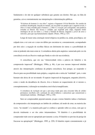 79
fundamento e de não ter qualquer substância que garanta seu destino. Daí que, na falta de
garantias, cai-se constantemente nas interpretações e determinações públicas.
“O daímon do homem é o seu éthos”, registra o fragmento 119 de Heráclito. No sentido da
existência desabrigada, lançada no mundo, em seu poder-ser próprio que a angústia revela, o
éthos é o mais estranho para o homem. [...] Não é a vocação, por conseguinte, uma potência
estranha ao Dasein. Ela invoca o cuidado, que responde pela culpa, enquanto limite
ontológico de um ser finito. [...] basta a finitude do Dasein, enquanto a priori de erros e
omissões, para que seja humanamente culpado. (Nunes, 1992, p. 127)
Longe de trazer uma conotação moral religiosa ou jurídica ou, ainda, psicológica, ser
culpado tem a ver com ser e estar em débito por encontrar-se, constantemente, acompanhado
por dois nãos: a negação de escolhas fáticas em detrimento de outras e a possibilidade de
estar-aí podendo não-mais-estar-aí. A estranheza aberta pela angústia e anunciada pela voz da
consciência revela ao Dasein o nada que funda os nãos de sua existência.
A consciência, que em sua “silenciosidade retira a palavra do falatório e da
compreensão impessoal” (Heidegger, 1996a, p. 86), é por esse mesmo impessoal abafada
através das interpretações cotidianas da própria consciência. Isso porque, ao suspender o
Dasein para sua possibilidade mais própria, a angústia não o retira da “realidade”, pois, o ente
humano não deixa de ser no-mundo. O aspecto impessoal da linguagem, enquanto falatório,
como o modo da decadência do Dasein, leva o homem ao esquecimento de si mesmo e,
conseqüentemente, à alienação na tentadora convivência tranqüilizante.
A estranheza da oscilação em que a pre-sença tende para uma crescente falta de solidez
permanece encoberta sob a proteção de auto-evidência e autocerteza que caracterizam a
interpretação mediana. (Heidegger, 1995, p. 230)
Sem ser compreendido pejorativamente, já que o termo falatório indica o fenômeno
da compreensão e da interpretação no âmbito do cotidiano, tal modo de estar, na maioria das
vezes, “no mundo”, é a maneira pela qual se conhece e aprende sobre as coisas, sem que se
desvele totalmente o ser dos entes intramundanos. “O falatório é a possibilidade de
compreender tudo sem ter apropriado previamente a coisa. O falatório se previne do perigo de
fracassar na apropriação” (Heidegger, 1995, p. 229). O falatório repete constantemente o já
 