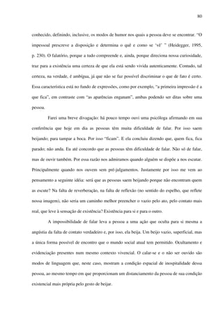 80
conhecido, definindo, inclusive, os modos de humor nos quais a pessoa deve se encontrar. “O
impessoal prescreve a disposição e determina o quê e como se ‘vê’ ” (Heidegger, 1995,
p. 230). O falatório, porque a tudo compreende e, ainda, porque direciona nossa curiosidade,
traz para a existência uma certeza de que ela está sendo vivida autenticamente. Contudo, tal
certeza, na verdade, é ambígua, já que não se faz possível discriminar o que de fato é certo.
Essa característica está no fundo de expressões, como por exemplo, “a primeira impressão é a
que fica”, em contraste com “as aparências enganam”, ambas podendo ser ditas sobre uma
pessoa.
Farei uma breve divagação: há pouco tempo ouvi uma psicóloga afirmando em sua
conferência que hoje em dia as pessoas têm muita dificuldade de falar. Por isso saem
beijando; para tampar a boca. Por isso “ficam”. E ela concluiu dizendo que, quem fica, fica
parado; não anda. Eu até concordo que as pessoas têm dificuldade de falar. Não só de falar,
mas de ouvir também. Por essa razão nos admiramos quando alguém se dispõe a nos escutar.
Principalmente quando nos ouvem sem pré-julgamentos. Justamente por isso me vem ao
pensamento a seguinte idéia: será que as pessoas saem beijando porque não encontram quem
as escute? Na falta de reverberação, na falta de reflexão (no sentido do espelho, que reflete
nossa imagem), não seria um caminho melhor preencher o vazio pelo ato, pelo contato mais
real, que leve à sensação de existência? Existência para si e para o outro.
A impossibilidade de falar leva a pessoa a uma ação que oculta para si mesma a
angústia da falta de contato verdadeiro e, por isso, ela beija. Um beijo vazio, superficial, mas
a única forma possível de encontro que o mundo social atual tem permitido. Ocultamento e
evidenciação presentes num mesmo contexto vivencial. O calar-se e o não ser ouvido são
modos de linguagem que, neste caso, mostram a condição espacial de inospitalidade dessa
pessoa, ao mesmo tempo em que proporcionam um distanciamento da pessoa de sua condição
existencial mais própria pelo gesto de beijar.
 
