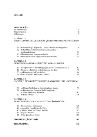 SUMÁRIO
INTRODUÇÃO
A) Apresentação 1
B) Justificativa 5
C) Estrutura 7
CAPÍTULO 1
POR UMA ONTOLOGIA REGIONAL QUE ESCAPE AO ESPÍRITO TÉCNICO
1.1 – Uma Ontologia Regional à Luz da Filosofia Heideggeriana 9
1.2 – Sobre Método: fenomenologia hermenêutica e
exploração ôntica 23
1.3 – Mundanidade e Instrumentalidade 43
1.4 – O Zeitgeist Atual: a época da técnica moderna 51
CAPÍTULO 2
HEIDEGGER E A LINGUAGEM COMO MORADA DO SER
2.1 – Compreensão de Ser e Disposição: modos constitutivos do aí 62
2.2 – Discurso e Falatório no Cotidiano do Ser-Em 75
2.3 – A Linguagem é a Casa do Ser 84
2.4 – Ética e Técnica. Ou Técnica e Ética? 91
CAPÍTULO 3
LACAN E O INCONSCIENTE ESTRUTURADO COMO UMA LINGUAGEM
3.1 – A Ordem Simbólica na Constituição do Sujeito 97
3.2 – A Linguagem é Condição do Inconsciente,
e Este é o Discurso do Outro 102
3.3 – Saber e Verdade 116
CAPÍTULO 4
HEIDEGGER E LACAN: UMA APROXIMAÇÃO POSSÍVEL?
4.1 – Inconsciente e Linguagem 125
4.2 – A Análise e sua Dimensão Ética 139
4.3 – Sobre a Morte e o Fim da Análise 143
4.4 – Logos e Alhéteia 150
4.5 – Uma Questão de Estilo? 158
CONSIDERAÇÕES FINAIS 165
BIBLIOGRAFIA 172
 