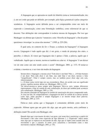81
A linguagem que se apresenta no modo do falatório torna-se instrumentalizada, isto
é, um ser à mão que pode ser definido, por exemplo, pela lógica gramatical e pelas categorias
semânticas. A linguagem assim definida passa a ser compreendida como um meio de
expressão e comunicação, como uma formulação simbólica, como referencial do que se
discorre. Tais definições não correspondem à essência mesma da linguagem. Por isso que
Heidegger vai afirmar que é preciso “renunciar a uma ‘filosofia da linguagem’ a fim de poder
questionar e investigar ‘as coisas elas mesmas’ ” (1995, p. 225-226).
E qual seria, no contexto de Ser e Tempo, a essência da linguagem? A linguagem
mostra. Linguagem é tudo aquilo que diz: é um gesto, o modo de presença dos entes, o
perceber, o silêncio. Já vimos que linguagem não é apenas o falar, a palavra, aquilo que é
verbalizado. Aquilo que se mostra, mostra-se também no calar-se. A linguagem “é um deixar
ver do ente como um ente sendo assim e assim” (Heidegger, 2001, p. 117). O tornar-se
evidente, o mostrar-se, o ser visto são modos da linguagem.
Seriam dizer e linguagem a mesma coisa? Todo dizer é um falar? Não. […] O falar humano
é um dizer. Nem todo dizer é um falar, mas todo falar é um dizer, mesmo o falar
“insignificante”. Falar é sempre sonoro, mas eu também posso dizer algo sem som,
silenciosamente.
[...] O dizer torna visível algo em sua circunstância. Dizer, de acordo com seu significado
arcaico, significa mostrar, deixar ver. (Heidegger, 2001, p. 115)
Tal deixar-mostrar-se passa sempre pela linguagem. Deve-se, pois, sempre diferenciar
rigorosamente o falar no sentido de uma verbalização, do dizer que também pode acontecer
sem verbalização. (Heidegger, 2001, p. 124)
Do conceito estreitado de linguagem no sentido de sonorização não posso compreender nada.
A coisa me fala. Se compreendermos a linguagem do dizer no sentido de se deixar mostrar
como algo, então perceber é sempre linguagem e ao mesmo tempo dizer palavras.
(Heidegger, 2001, p. 215)
Falou-se mais acima que a linguagem é comumente definida como meio de
expressão. Afirmar agora que um gesto diz algo, que um gesto mostra, seria confirmar a
definição citada? De acordo com Heidegger, não.
Quando digo que o movimento da mão é um gesto, este nome deve caracterizar a espécie de
movimento e não valer como expressão de algo diferente. [...] “Expressão” indica muito
mais algo que se expressa no movimento da mão, algo que se supõe como estando atrás do
movimento e que o causaria. O nome gesto caracteriza o movimento como o meu
movimento corporal. (Heidegger, 2001, p. 116)
 