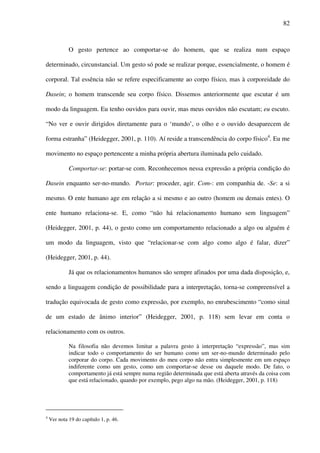 82
O gesto pertence ao comportar-se do homem, que se realiza num espaço
determinado, circunstancial. Um gesto só pode se realizar porque, essencialmente, o homem é
corporal. Tal essência não se refere especificamente ao corpo físico, mas à corporeidade do
Dasein; o homem transcende seu corpo físico. Dissemos anteriormente que escutar é um
modo da linguagem. Eu tenho ouvidos para ouvir, mas meus ouvidos não escutam; eu escuto.
“No ver e ouvir dirigidos diretamente para o ‘mundo’, o olho e o ouvido desaparecem de
forma estranha” (Heidegger, 2001, p. 110). Aí reside a transcendência do corpo físico4
. Eu me
movimento no espaço pertencente a minha própria abertura iluminada pelo cuidado.
Comportar-se: portar-se com. Reconhecemos nessa expressão a própria condição do
Dasein enquanto ser-no-mundo. Portar: proceder, agir. Com-: em companhia de. -Se: a si
mesmo. O ente humano age em relação a si mesmo e ao outro (homem ou demais entes). O
ente humano relaciona-se. E, como “não há relacionamento humano sem linguagem”
(Heidegger, 2001, p. 44), o gesto como um comportamento relacionado a algo ou alguém é
um modo da linguagem, visto que “relacionar-se com algo como algo é falar, dizer”
(Heidegger, 2001, p. 44).
Já que os relacionamentos humanos são sempre afinados por uma dada disposição, e,
sendo a linguagem condição de possibilidade para a interpretação, torna-se compreensível a
tradução equivocada de gesto como expressão, por exemplo, no enrubescimento “como sinal
de um estado de ânimo interior” (Heidegger, 2001, p. 118) sem levar em conta o
relacionamento com os outros.
Na filosofia não devemos limitar a palavra gesto à interpretação “expressão”, mas sim
indicar todo o comportamento do ser humano como um ser-no-mundo determinado pelo
corporar do corpo. Cada movimento do meu corpo não entra simplesmente em um espaço
indiferente como um gesto, como um comportar-se desse ou daquele modo. De fato, o
comportamento já está sempre numa região determinada que está aberta através da coisa com
que está relacionado, quando por exemplo, pego algo na mão. (Heidegger, 2001, p. 118)
4
Ver nota 19 do capítulo 1, p. 46.
 