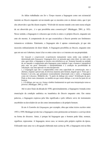 83
As idéias trabalhadas em Ser e Tempo trazem a linguagem como um existencial
inerente ao Dasein enquanto ser-no-mundo que se encontra com os demais entes, que é por
eles absorvido e que lhe dizem respeito. “O dividir do mesmo mundo com outro nesta relação
de ser absorvido por... é o que possibilita uma comunicação” (Heidegger, 2001, p. 183).
Nesse sentido, a linguagem é o discurso que revela os entes e o próprio Dasein, enquanto um
ente ele mesmo. A compreensão do ser que essencializa o Dasein permite aos fenômenos
tornarem-se evidentes. Entretanto, a linguagem não é apenas comunicação, já que não
necessita ordinariamente do dizer falado. A linguagem possibilita ao Dasein, enquanto ente
que em seu ser é abertura, trazer à luz os entes como tais e a si mesmo em sua propriedade.
Ser lançado e compreensão co-pertencem mutuamente numa união cuja unidade é
determinada pela linguagem. Linguagem deve ser pensada aqui como dizer, no ente como
ente, quer dizer, a linguagem se mostra com referência ao ser. Somente baseado na unidade
de ser lançado e compreensão pela linguagem como tradição é que o homem é interpelável
pelo ente em geral. Entretanto a interpelabilidade é a condição da possibilidade de
solicitação, seja uma opressão ou uma desopressão.
[...] Linguagem aqui não é compreendida como uma capacidade de comunicação, mas a
abertura, original e preservada, de diversas maneiras pelo homem, daquilo que é. Visto que o
homem é ser-com, que permanece essencialmente relacionado com o outro, a linguagem
como tal é discurso. Hölderlin diz: “A partir do diálogo nós somos” (Celebração da paz).
Pode-se dizer mais claramente: na medida em que somos diálogo, o ser-com faz parte do ser
homem.
[...] O diálogo, por sua vez, forma o âmbito fundamental no qual uma interpretação torna-se
possível. (Heidegger, 2001, p. 165)
Até os anos finais da década de 1930, aproximadamente, a linguagem é tratada como
enunciação da condição autêntica ou inautêntica do Dasein enquanto ente. Em outras
palavras, a linguagem expressa pela fala significada e pelo silêncio serve de instrumento
encobridor ou desvelador do ser dos entes intramundanos e do próprio homem.
Já em A Caminho da Linguagem, por exemplo, obra que reúne textos escritos entre
1953 e 1959, Heidegger já não traz a linguagem como pertencente ao homem e a serviço deste
na forma do discurso. Antes, é porque há linguagem que o homem pode falar, nomear,
significar, representar. A linguagem, nesse caso, se mostra pelo próprio espírito da época.
Utilizando mais uma vez a divagação elaborada mais acima (p. 80), a linguagem está na falta
 