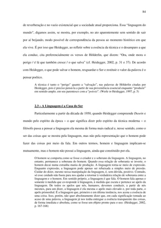 84
de reverberação e no vazio existencial que a sociedade atual proporciona. Essa “linguagem do
mundo”, digamos assim, se mostra, por exemplo, no ato aparentemente sem sentido de sair
por aí beijando, modo possível de correspondência da pessoa ao momento histórico em que
ela vive. É por isso que Heidegger, ao refletir sobre a essência da técnica e o desamparo a que
ela conduz, cita preferencialmente os versos de Hölderlin, que dizem: “Ora, onde mora o
perigo / é lá que também cresce / o que salva” (cf. Heidegger, 2002, p. 31 e 37). De acordo
com Heidegger, o que pode salvar o homem, resguardar o Ser e restituir o valor da palavra é o
pensar poético.
A técnica é tanto o “perigo” quanto a “salvação”, nas palavras de Hölderlin citadas por
Heidegger, pois é preciso pensá-la a partir de sua proveniência essencial enquanto “produzir”
em sentido amplo, em seu parentesco com a “poíesis”. (Werle in Heidegger, 1997, p. 5)
2.3 – A Linguagem é a Casa do Ser
Particularmente a partir da década de 1950, quando Heidegger compreende Dasein e
mundo pelo espírito da época − o que significa dizer pelo espírito da técnica moderna − o
filósofo passa a pensar a linguagem ela mesma de forma mais radical e, nesse sentido, como o
ser das coisas que se mostra pela linguagem, mas não pela representação que o homem pode
fazer das coisas por meio da fala. Em outros termos, homem e linguagem implicam-se
mutuamente, mas o homem não possui a linguagem, ainda que constituído por ela.
O homem se comporta como se fosse o criador e o soberano da linguagem. A linguagem, no
entanto, permanece a soberana do homem. Quando essa relação de soberania se inverte, o
homem decai numa estranha mania de produção. A linguagem torna-se meio de expressão.
Enquanto expressão, a linguagem pode apenas ser rebaixada a simples meio de pressão.
Cuidar do dizer, mesmo nessa manipulação da linguagem, é, sem dúvida, positivo. Contudo,
só esse cuidado não basta para nos ajudar a retornar à verdadeira relação de soberania entre a
linguagem e o homem. Em sentido próprio, a linguagem é que fala. O homem fala apenas e
somente à medida que co-responde à linguagem, à medida que escuta e pertence ao apelo da
linguagem. De todos os apelos que nós, humanos, devemos conduzir, a partir de nós
mesmos, para um dizer, a linguagem é ela mesma o apelo mais elevado e, por toda parte, o
apelo primordial. É a linguagem que, primeiro e em última instância, nos acena a essência de
uma coisa. Isso, porém, não quer absolutamente dizer que, em cada significação tomada ao
acaso de uma palavra, a linguagem já nos tenha entregue a essência transparente das coisas,
de forma imediata e absoluta, como se fosse um objeto pronto para o uso. (Heidegger, 2002,
p. 167-168)
 