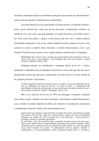 86
buscando a etimologia de palavras comumente empregadas para resgatar seu sentido primeiro,
muitas vezes desvirtuado e estreitado pelo uso objetificante.
Essa preocupação faz de seu pensamento um pensar poético, avizinhando filosofia e
poesia, já que filosofia não é mais para ele um meio para o conhecimento científico, no
sentido de ratio, mas, antes, uma ação produtora, no sentido de poíesis, por à frente, trazer à
luz. Nem teoria nem prática, o pensar é uma técnica, mas não com o sentido moderno
instrumental e explorador, e sim, em seu sentido originário de fazer acontecer, tal como se faz
acontecer na poesia a palavra plena. Encontrar e receber harmonizando-se com o que
interpela. Filosofia e poesia, técnica e arte. Lugares distintos, morada comum: a linguagem.
Michelângelo disse certa vez que a escultura já existia na pedra, bastava liberá-la. É mais ou
menos assim que se deve imaginar o que Heidegger quer dizer com produzir e deixar
acontecer. (Safranski, 2000, p. 463)
Heidegger antecipa sua consideração à linguagem poética já em Ser e Tempo,
enfatizando a importância da correspondência do homem às coisas pelo que elas são através
da disposição (pathos) que abre para a compreensão, visto que Dasein é e está na verdade do
Ser, lançado já fora-de-si (ek-sistente):
O índice lingüístico próprio do discurso em que se anuncia o ser-em da disposição está no
tom, na modulação, no ritmo do discurso, “no modo de falar”. A comunicação das
possibilidades existenciais da disposição, ou seja, da abertura da existência, pode-se tornar a
meta explícita do discurso “poético”. (Heidegger, 1995, p. 221)
Mas é em A Questão da Técnica, de 1954, que Heidegger vai apontar a distinção
entre ciência e poesia, situando-a no início da filosofia e relacionando o conhecimento poético
com a verdade, no sentido originário de alétheia, de velamento e desvelamento, contrariando
o entendimento comum de verdade como representação correta:
Τεχνικόν diz o que pertence à τέχνη. Devemos considerar duas coisas com relação ao sentido
desta palavra. De um lado, τέχνη não constitui apenas a palavra do fazer na habilidade
artesanal, mas também do fazer na grande arte e das belas-artes. A τέχνη pertence à
pro-dução, a ποίησις, é, portanto, algo poético.
De outro lado, o que vale considerar ainda a propósito da palavra τέχνη é de maior peso.
Τέχνη ocorre, desde cedo até o tempo de Platão, juntamente com a palavra έπιστήµη. Ambas
são palavras para o conhecimento em seu sentido mais amplo. Dizem ser versado em alguma
coisa, dizem entender do assunto. O conhecimento provoca abertura. Abrindo, o
conhecimento é um desencobrimento. Numa meditação especial [Ética a Nicômaco],
 